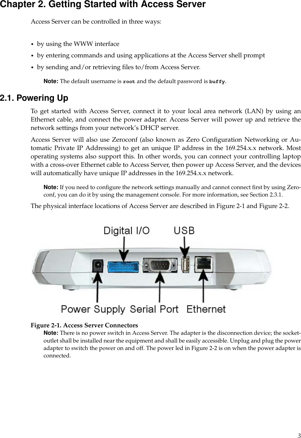 Chapter 2. Getting Started with Access ServerAccess Server can be controlled in three ways:•by using the WWW interface•by entering commands and using applications at the Access Server shell prompt•by sending and/or retrieving ﬁles to/from Access Server.Note: The default username is root and the default password is buffy.2.1. Powering UpTo get started with Access Server, connect it to your local area network (LAN) by using anEthernet cable, and connect the power adapter. Access Server will power up and retrieve thenetwork settings from your network’s DHCP server.Access Server will also use Zeroconf (also known as Zero Conﬁguration Networking or Au-tomatic Private IP Addressing) to get an unique IP address in the 169.254.x.x network. Mostoperating systems also support this. In other words, you can connect your controlling laptopwith a cross-over Ethernet cable to Access Server, then power up Access Server, and the deviceswill automatically have unique IP addresses in the 169.254.x.x network.Note: If you need to conﬁgure the network settings manually and cannot connect ﬁrst by using Zero-conf, you can do it by using the management console. For more information, see Section 2.3.1.The physical interface locations of Access Server are described in Figure 2-1 and Figure 2-2.Figure 2-1. Access Server ConnectorsNote: There is no power switch in Access Server. The adapter is the disconnection device; the socket-outlet shall be installed near the equipment and shall be easily accessible. Unplug and plug the poweradapter to switch the power on and off. The power led in Figure 2-2 is on when the power adapter isconnected.3