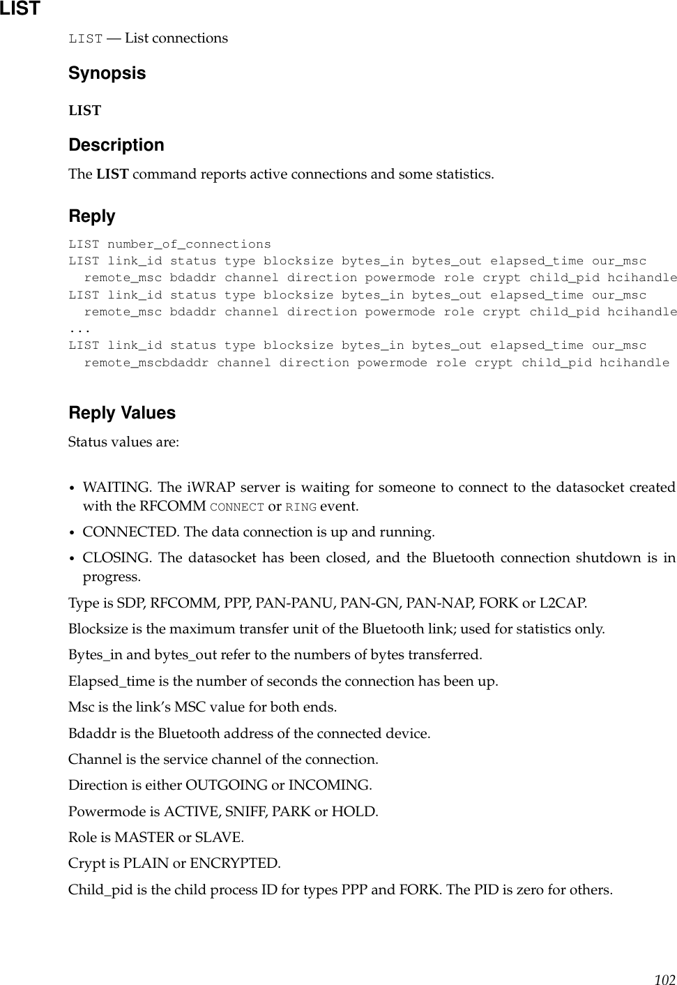 LISTLIST — List connectionsSynopsisLISTDescriptionThe LIST command reports active connections and some statistics.ReplyLIST number_of_connectionsLIST link_id status type blocksize bytes_in bytes_out elapsed_time our_mscremote_msc bdaddr channel direction powermode role crypt child_pid hcihandleLIST link_id status type blocksize bytes_in bytes_out elapsed_time our_mscremote_msc bdaddr channel direction powermode role crypt child_pid hcihandle...LIST link_id status type blocksize bytes_in bytes_out elapsed_time our_mscremote_mscbdaddr channel direction powermode role crypt child_pid hcihandleReply ValuesStatus values are:•WAITING. The iWRAP server is waiting for someone to connect to the datasocket createdwith the RFCOMM CONNECT or RING event.•CONNECTED. The data connection is up and running.•CLOSING. The datasocket has been closed, and the Bluetooth connection shutdown is inprogress.Type is SDP, RFCOMM, PPP, PAN-PANU, PAN-GN, PAN-NAP, FORK or L2CAP.Blocksize is the maximum transfer unit of the Bluetooth link; used for statistics only.Bytes_in and bytes_out refer to the numbers of bytes transferred.Elapsed_time is the number of seconds the connection has been up.Msc is the link’s MSC value for both ends.Bdaddr is the Bluetooth address of the connected device.Channel is the service channel of the connection.Direction is either OUTGOING or INCOMING.Powermode is ACTIVE, SNIFF, PARK or HOLD.Role is MASTER or SLAVE.Crypt is PLAIN or ENCRYPTED.Child_pid is the child process ID for types PPP and FORK. The PID is zero for others.102