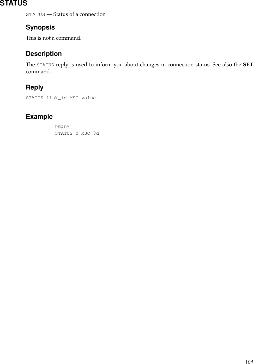 STATUSSTATUS — Status of a connectionSynopsisThis is not a command.DescriptionThe STATUS reply is used to inform you about changes in connection status. See also the SETcommand.ReplySTATUS link_id MSC valueExampleREADY.STATUS 0 MSC 8d104