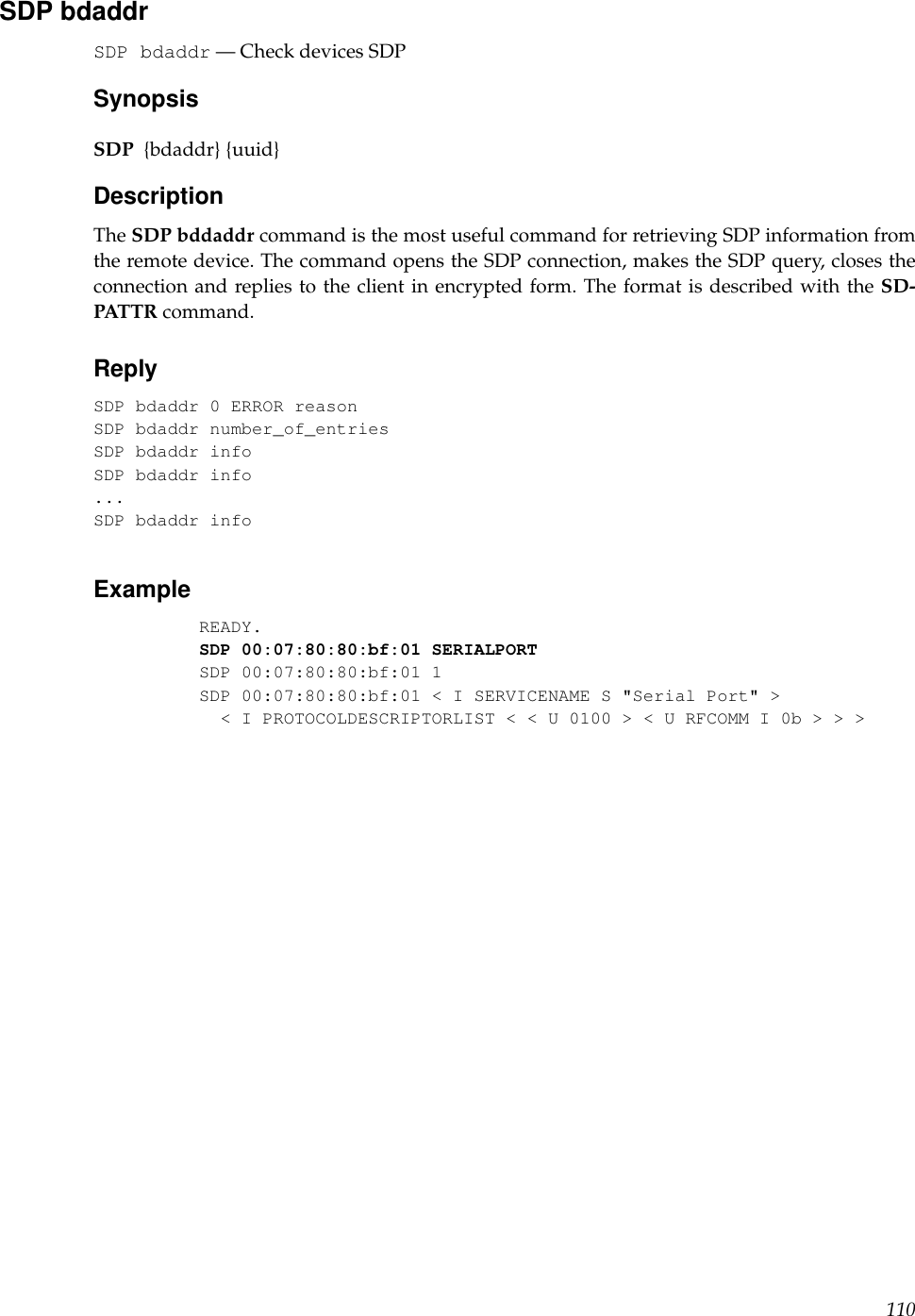 SDP bdaddrSDP bdaddr — Check devices SDPSynopsisSDP {bdaddr} {uuid}DescriptionThe SDP bddaddr command is the most useful command for retrieving SDP information fromthe remote device. The command opens the SDP connection, makes the SDP query, closes theconnection and replies to the client in encrypted form. The format is described with the SD-PATTR command.ReplySDP bdaddr 0 ERROR reasonSDP bdaddr number_of_entriesSDP bdaddr infoSDP bdaddr info...SDP bdaddr infoExampleREADY.SDP 00:07:80:80:bf:01 SERIALPORTSDP 00:07:80:80:bf:01 1SDP 00:07:80:80:bf:01 &lt; I SERVICENAME S &quot;Serial Port&quot; &gt;&lt; I PROTOCOLDESCRIPTORLIST &lt; &lt; U 0100 &gt; &lt; U RFCOMM I 0b &gt; &gt; &gt;110