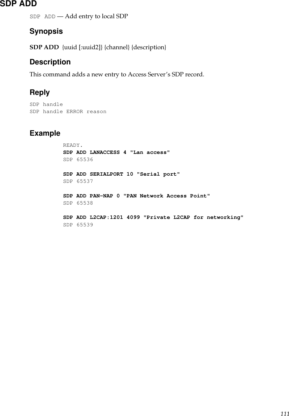 SDP ADDSDP ADD — Add entry to local SDPSynopsisSDP ADD {uuid [:uuid2]} {channel} {description}DescriptionThis command adds a new entry to Access Server’s SDP record.ReplySDP handleSDP handle ERROR reasonExampleREADY.SDP ADD LANACCESS 4 &quot;Lan access&quot;SDP 65536SDP ADD SERIALPORT 10 &quot;Serial port&quot;SDP 65537SDP ADD PAN-NAP 0 &quot;PAN Network Access Point&quot;SDP 65538SDP ADD L2CAP:1201 4099 &quot;Private L2CAP for networking&quot;SDP 65539111