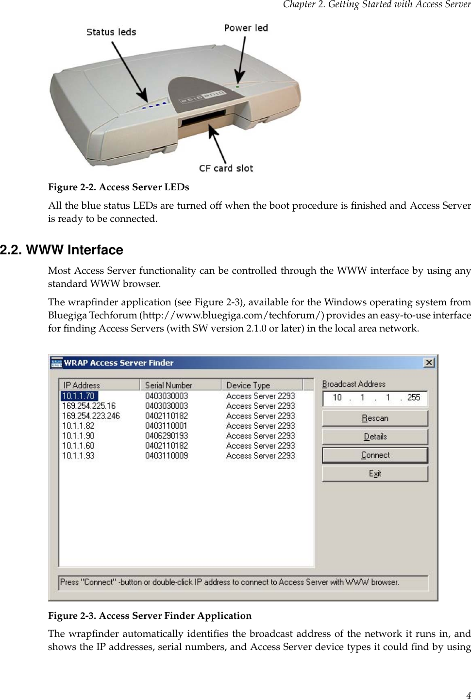 Chapter 2. Getting Started with Access ServerFigure 2-2. Access Server LEDsAll the blue status LEDs are turned off when the boot procedure is ﬁnished and Access Serveris ready to be connected.2.2. WWW InterfaceMost Access Server functionality can be controlled through the WWW interface by using anystandard WWW browser.The wrapﬁnder application (see Figure 2-3), available for the Windows operating system fromBluegiga Techforum (http://www.bluegiga.com/techforum/) provides an easy-to-use interfacefor ﬁnding Access Servers (with SW version 2.1.0 or later) in the local area network.Figure 2-3. Access Server Finder ApplicationThe wrapﬁnder automatically identiﬁes the broadcast address of the network it runs in, andshows the IP addresses, serial numbers, and Access Server device types it could ﬁnd by using4