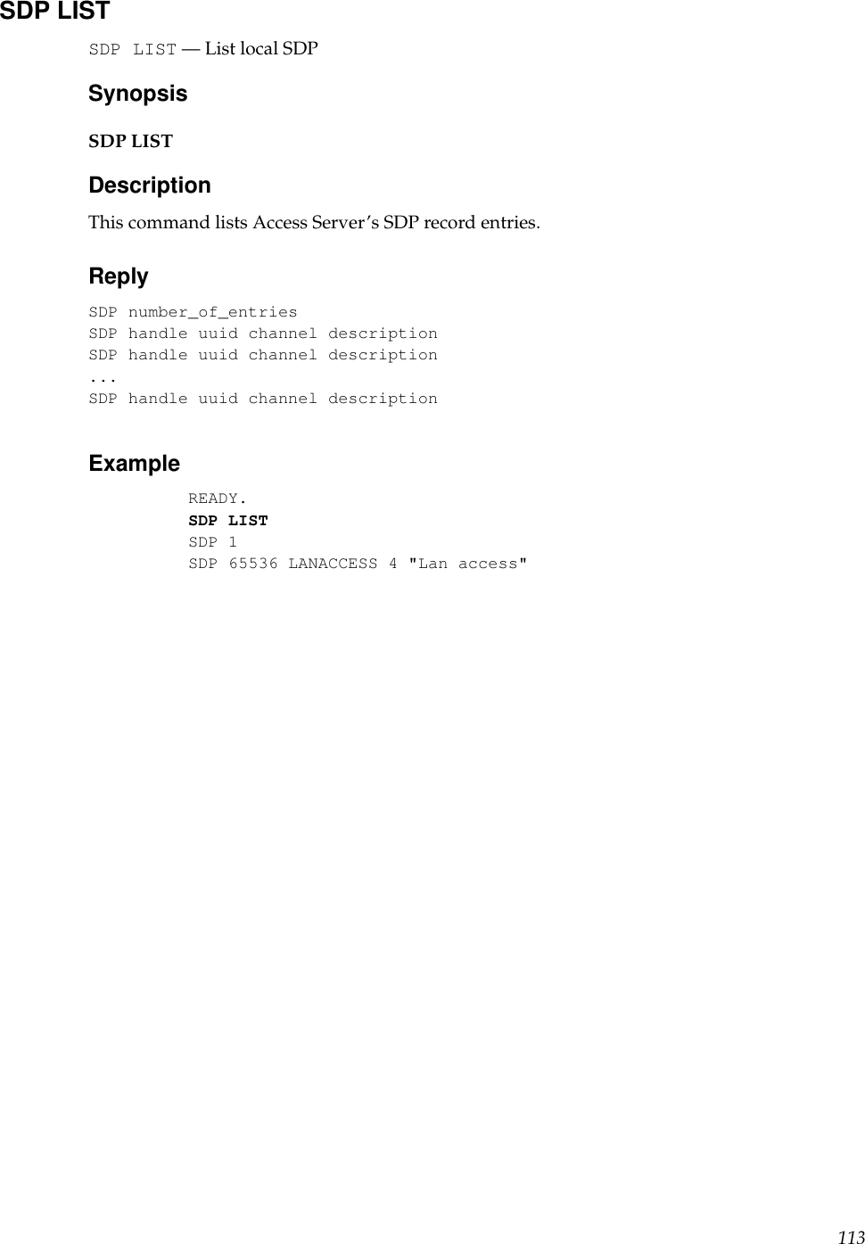 SDP LISTSDP LIST — List local SDPSynopsisSDP LISTDescriptionThis command lists Access Server’s SDP record entries.ReplySDP number_of_entriesSDP handle uuid channel descriptionSDP handle uuid channel description...SDP handle uuid channel descriptionExampleREADY.SDP LISTSDP 1SDP 65536 LANACCESS 4 &quot;Lan access&quot;113