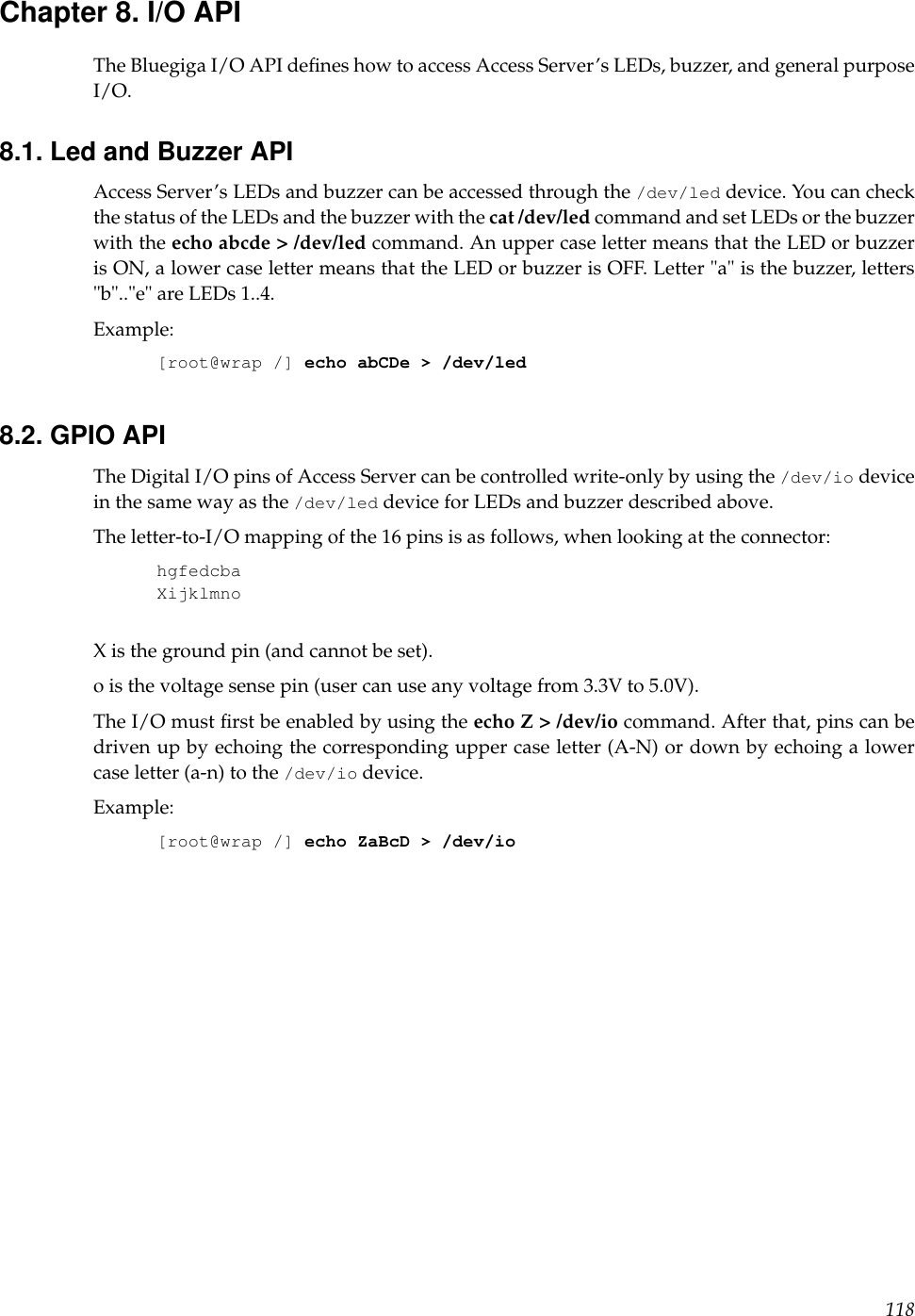 Chapter 8. I/O APIThe Bluegiga I/O API deﬁnes how to access Access Server’s LEDs, buzzer, and general purposeI/O.8.1. Led and Buzzer APIAccess Server’s LEDs and buzzer can be accessed through the /dev/led device. You can checkthe status of the LEDs and the buzzer with the cat /dev/led command and set LEDs or the buzzerwith the echo abcde &gt; /dev/led command. An upper case letter means that the LED or buzzeris ON, a lower case letter means that the LED or buzzer is OFF. Letter &quot;a&quot; is the buzzer, letters&quot;b&quot;..&quot;e&quot; are LEDs 1..4.Example:[root@wrap /] echo abCDe &gt; /dev/led8.2. GPIO APIThe Digital I/O pins of Access Server can be controlled write-only by using the /dev/io devicein the same way as the /dev/led device for LEDs and buzzer described above.The letter-to-I/O mapping of the 16 pins is as follows, when looking at the connector:hgfedcbaXijklmnoX is the ground pin (and cannot be set).o is the voltage sense pin (user can use any voltage from 3.3V to 5.0V).The I/O must ﬁrst be enabled by using the echo Z &gt; /dev/io command. After that, pins can bedriven up by echoing the corresponding upper case letter (A-N) or down by echoing a lowercase letter (a-n) to the /dev/io device.Example:[root@wrap /] echo ZaBcD &gt; /dev/io118