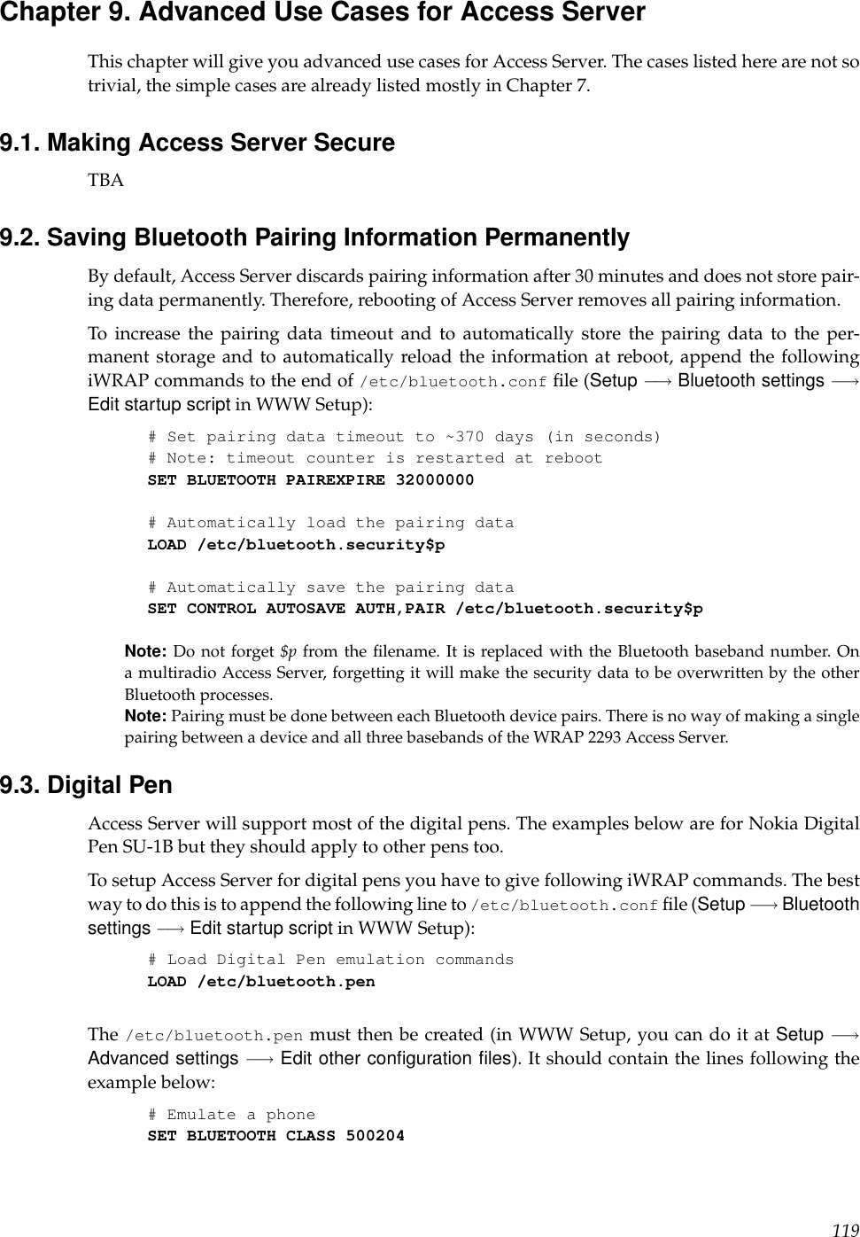 Chapter 9. Advanced Use Cases for Access ServerThis chapter will give you advanced use cases for Access Server. The cases listed here are not sotrivial, the simple cases are already listed mostly in Chapter 7.9.1. Making Access Server SecureTBA9.2. Saving Bluetooth Pairing Information PermanentlyBy default, Access Server discards pairing information after 30 minutes and does not store pair-ing data permanently. Therefore, rebooting of Access Server removes all pairing information.To increase the pairing data timeout and to automatically store the pairing data to the per-manent storage and to automatically reload the information at reboot, append the followingiWRAP commands to the end of /etc/bluetooth.conf ﬁle (Setup −→ Bluetooth settings −→Edit startup script in WWW Setup):# Set pairing data timeout to ~370 days (in seconds)# Note: timeout counter is restarted at rebootSET BLUETOOTH PAIREXPIRE 32000000# Automatically load the pairing dataLOAD /etc/bluetooth.security$p# Automatically save the pairing dataSET CONTROL AUTOSAVE AUTH,PAIR /etc/bluetooth.security$pNote: Do not forget $p from the ﬁlename. It is replaced with the Bluetooth baseband number. Ona multiradio Access Server, forgetting it will make the security data to be overwritten by the otherBluetooth processes.Note: Pairing must be done between each Bluetooth device pairs. There is no way of making a singlepairing between a device and all three basebands of the WRAP 2293 Access Server.9.3. Digital PenAccess Server will support most of the digital pens. The examples below are for Nokia DigitalPen SU-1B but they should apply to other pens too.To setup Access Server for digital pens you have to give following iWRAP commands. The bestway to do this is to append the following line to /etc/bluetooth.conf ﬁle (Setup −→ Bluetoothsettings −→ Edit startup script in WWW Setup):# Load Digital Pen emulation commandsLOAD /etc/bluetooth.penThe /etc/bluetooth.pen must then be created (in WWW Setup, you can do it at Setup −→Advanced settings −→ Edit other conﬁguration ﬁles). It should contain the lines following theexample below:# Emulate a phoneSET BLUETOOTH CLASS 500204119