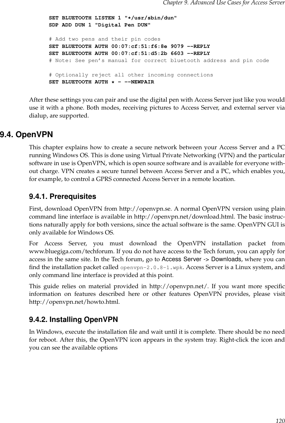 Chapter 9. Advanced Use Cases for Access ServerSET BLUETOOTH LISTEN 1 &quot;*/usr/sbin/dun&quot;SDP ADD DUN 1 &quot;Digital Pen DUN&quot;# Add two pens and their pin codesSET BLUETOOTH AUTH 00:07:cf:51:f6:8e 9079 --REPLYSET BLUETOOTH AUTH 00:07:cf:51:d5:2b 6603 --REPLY# Note: See pen’s manual for correct bluetooth address and pin code# Optionally reject all other incoming connectionsSET BLUETOOTH AUTH *- --NEWPAIRAfter these settings you can pair and use the digital pen with Access Server just like you woulduse it with a phone. Both modes, receiving pictures to Access Server, and external server viadialup, are supported.9.4. OpenVPNThis chapter explains how to create a secure network between your Access Server and a PCrunning Windows OS. This is done using Virtual Private Networking (VPN) and the particularsoftware in use is OpenVPN, which is open source software and is available for everyone with-out charge. VPN creates a secure tunnel between Access Server and a PC, which enables you,for example, to control a GPRS connected Access Server in a remote location.9.4.1. PrerequisitesFirst, download OpenVPN from http://openvpn.se. A normal OpenVPN version using plaincommand line interface is available in http://openvpn.net/download.html. The basic instruc-tions naturally apply for both versions, since the actual software is the same. OpenVPN GUI isonly available for Windows OS.For Access Server, you must download the OpenVPN installation packet fromwww.bluegiga.com/techforum. If you do not have access to the Tech forum, you can apply foraccess in the same site. In the Tech forum, go to Access Server -&gt; Downloads, where you canﬁnd the installation packet called openvpn-2.0.8-1.wpk. Access Server is a Linux system, andonly command line interface is provided at this point.This guide relies on material provided in http://openvpn.net/. If you want more speciﬁcinformation on features described here or other features OpenVPN provides, please visithttp://openvpn.net/howto.html.9.4.2. Installing OpenVPNIn Windows, execute the installation ﬁle and wait until it is complete. There should be no needfor reboot. After this, the OpenVPN icon appears in the system tray. Right-click the icon andyou can see the available options120