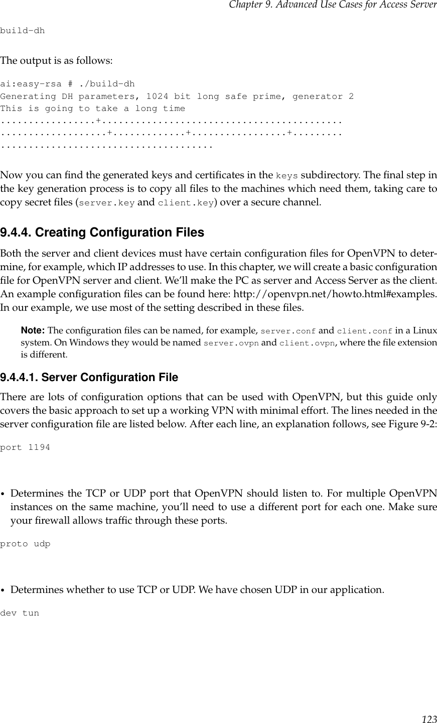 Chapter 9. Advanced Use Cases for Access Serverbuild-dhThe output is as follows:ai:easy-rsa # ./build-dhGenerating DH parameters, 1024 bit long safe prime, generator 2This is going to take a long time.................+..............................................................+.............+.................+...............................................Now you can ﬁnd the generated keys and certiﬁcates in the keys subdirectory. The ﬁnal step inthe key generation process is to copy all ﬁles to the machines which need them, taking care tocopy secret ﬁles (server.key and client.key) over a secure channel.9.4.4. Creating Conﬁguration FilesBoth the server and client devices must have certain conﬁguration ﬁles for OpenVPN to deter-mine, for example, which IP addresses to use. In this chapter, we will create a basic conﬁgurationﬁle for OpenVPN server and client. We’ll make the PC as server and Access Server as the client.An example conﬁguration ﬁles can be found here: http://openvpn.net/howto.html#examples.In our example, we use most of the setting described in these ﬁles.Note: The conﬁguration ﬁles can be named, for example, server.conf and client.conf in a Linuxsystem. On Windows they would be named server.ovpn and client.ovpn, where the ﬁle extensionis different.9.4.4.1. Server Conﬁguration FileThere are lots of conﬁguration options that can be used with OpenVPN, but this guide onlycovers the basic approach to set up a working VPN with minimal effort. The lines needed in theserver conﬁguration ﬁle are listed below. After each line, an explanation follows, see Figure 9-2:port 1194•Determines the TCP or UDP port that OpenVPN should listen to. For multiple OpenVPNinstances on the same machine, you’ll need to use a different port for each one. Make sureyour ﬁrewall allows trafﬁc through these ports.proto udp•Determines whether to use TCP or UDP. We have chosen UDP in our application.dev tun123