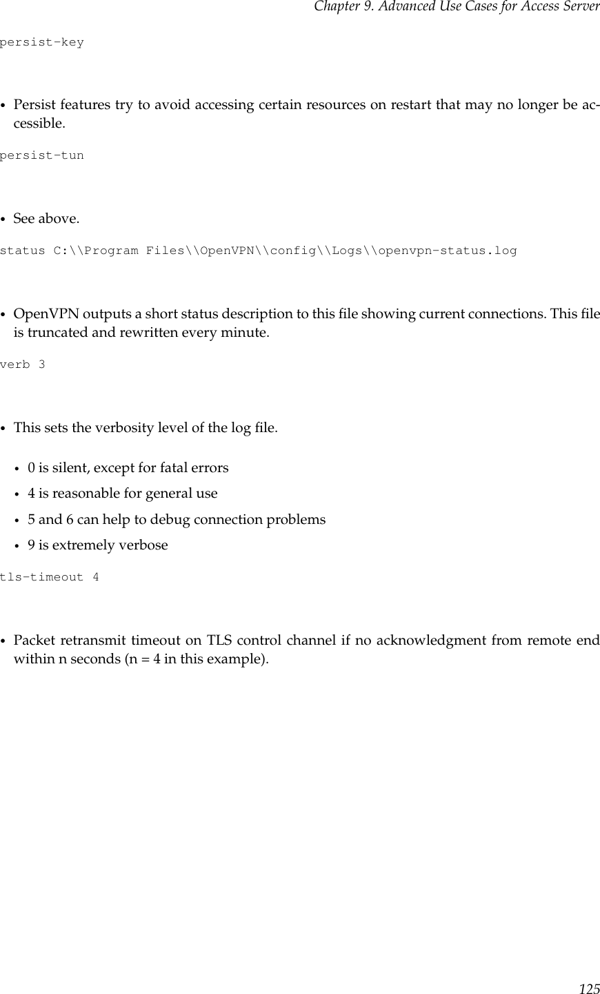 Chapter 9. Advanced Use Cases for Access Serverpersist-key•Persist features try to avoid accessing certain resources on restart that may no longer be ac-cessible.persist-tun•See above.status C:\\Program Files\\OpenVPN\\config\\Logs\\openvpn-status.log•OpenVPN outputs a short status description to this ﬁle showing current connections. This ﬁleis truncated and rewritten every minute.verb 3•This sets the verbosity level of the log ﬁle.•0 is silent, except for fatal errors•4 is reasonable for general use•5 and 6 can help to debug connection problems•9 is extremely verbosetls-timeout 4•Packet retransmit timeout on TLS control channel if no acknowledgment from remote endwithin n seconds (n = 4 in this example).125