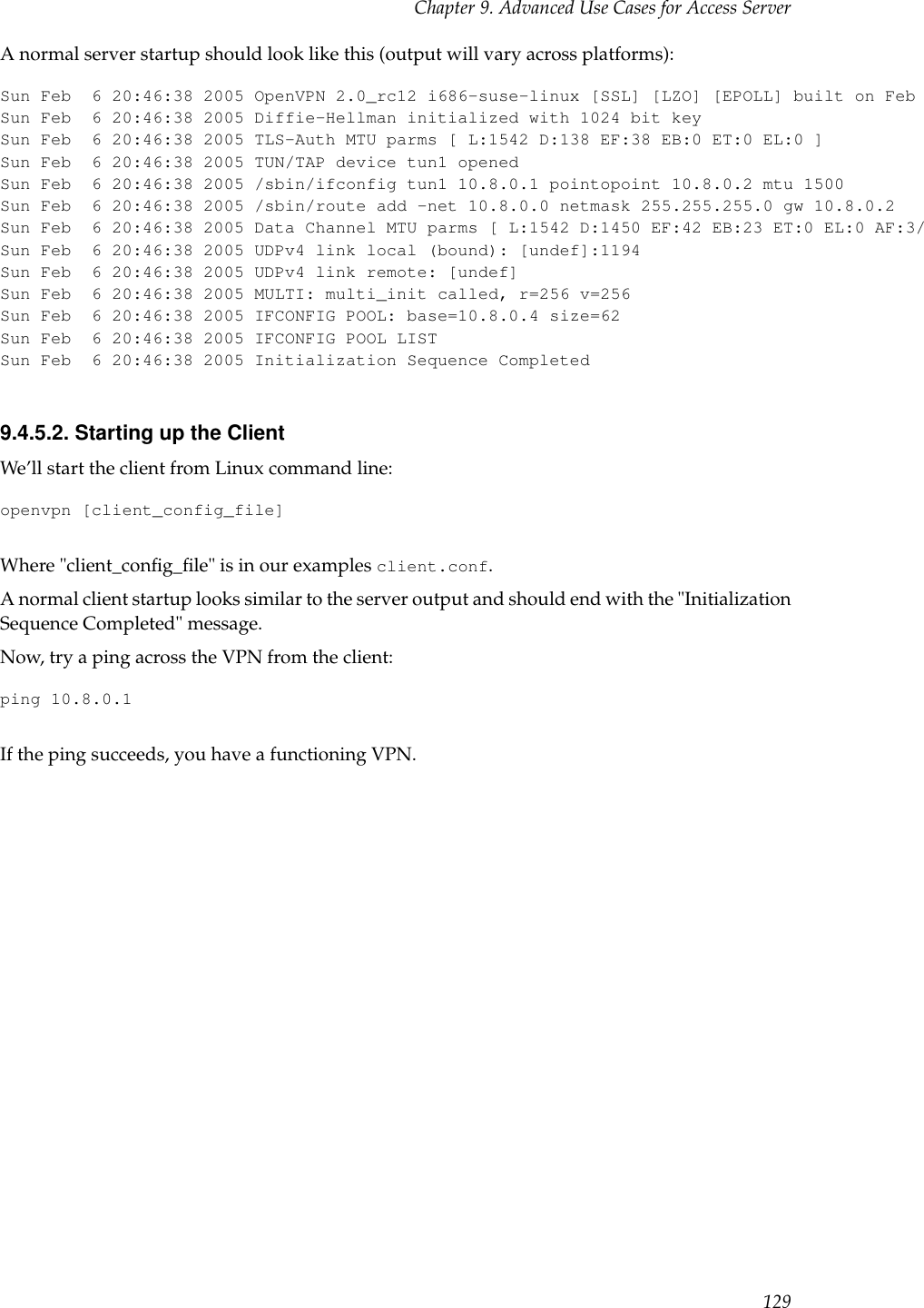 Chapter 9. Advanced Use Cases for Access ServerA normal server startup should look like this (output will vary across platforms):Sun Feb 6 20:46:38 2005 OpenVPN 2.0_rc12 i686-suse-linux [SSL] [LZO] [EPOLL] built on Feb 5 2005Sun Feb 6 20:46:38 2005 Diffie-Hellman initialized with 1024 bit keySun Feb 6 20:46:38 2005 TLS-Auth MTU parms [ L:1542 D:138 EF:38 EB:0 ET:0 EL:0 ]Sun Feb 6 20:46:38 2005 TUN/TAP device tun1 openedSun Feb 6 20:46:38 2005 /sbin/ifconfig tun1 10.8.0.1 pointopoint 10.8.0.2 mtu 1500Sun Feb 6 20:46:38 2005 /sbin/route add -net 10.8.0.0 netmask 255.255.255.0 gw 10.8.0.2Sun Feb 6 20:46:38 2005 Data Channel MTU parms [ L:1542 D:1450 EF:42 EB:23 ET:0 EL:0 AF:3/1 ]Sun Feb 6 20:46:38 2005 UDPv4 link local (bound): [undef]:1194Sun Feb 6 20:46:38 2005 UDPv4 link remote: [undef]Sun Feb 6 20:46:38 2005 MULTI: multi_init called, r=256 v=256Sun Feb 6 20:46:38 2005 IFCONFIG POOL: base=10.8.0.4 size=62Sun Feb 6 20:46:38 2005 IFCONFIG POOL LISTSun Feb 6 20:46:38 2005 Initialization Sequence Completed9.4.5.2. Starting up the ClientWe’ll start the client from Linux command line:openvpn [client_config_file]Where &quot;client_conﬁg_ﬁle&quot; is in our examples client.conf.A normal client startup looks similar to the server output and should end with the &quot;InitializationSequence Completed&quot; message.Now, try a ping across the VPN from the client:ping 10.8.0.1If the ping succeeds, you have a functioning VPN.129