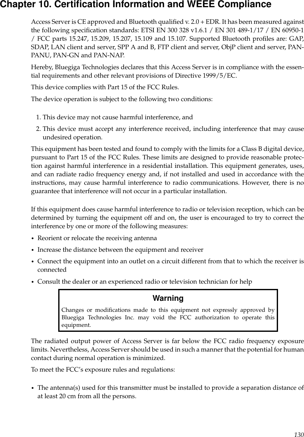 Chapter 10. Certiﬁcation Information and WEEE ComplianceAccess Server is CE approved and Bluetooth qualiﬁed v. 2.0 + EDR. It has been measured againstthe following speciﬁcation standards: ETSI EN 300 328 v1.6.1 / EN 301 489-1/17 / EN 60950-1/ FCC parts 15.247, 15.209, 15.207, 15.109 and 15.107. Supported Bluetooth proﬁles are: GAP,SDAP, LAN client and server, SPP A and B, FTP client and server, ObjP client and server, PAN-PANU, PAN-GN and PAN-NAP.Hereby, Bluegiga Technologies declares that this Access Server is in compliance with the essen-tial requirements and other relevant provisions of Directive 1999/5/EC.This device complies with Part 15 of the FCC Rules.The device operation is subject to the following two conditions:1. This device may not cause harmful interference, and2. This device must accept any interference received, including interference that may causeundesired operation.This equipment has been tested and found to comply with the limits for a Class B digital device,pursuant to Part 15 of the FCC Rules. These limits are designed to provide reasonable protec-tion against harmful interference in a residential installation. This equipment generates, uses,and can radiate radio frequency energy and, if not installed and used in accordance with theinstructions, may cause harmful interference to radio communications. However, there is noguarantee that interference will not occur in a particular installation.If this equipment does cause harmful interference to radio or television reception, which can bedetermined by turning the equipment off and on, the user is encouraged to try to correct theinterference by one or more of the following measures:•Reorient or relocate the receiving antenna•Increase the distance between the equipment and receiver•Connect the equipment into an outlet on a circuit different from that to which the receiver isconnected•Consult the dealer or an experienced radio or television technician for helpWarningChanges or modiﬁcations made to this equipment not expressly approved byBluegiga Technologies Inc. may void the FCC authorization to operate thisequipment.The radiated output power of Access Server is far below the FCC radio frequency exposurelimits. Nevertheless, Access Server should be used in such a manner that the potential for humancontact during normal operation is minimized.To meet the FCC’s exposure rules and regulations:•The antenna(s) used for this transmitter must be installed to provide a separation distance ofat least 20 cm from all the persons.130