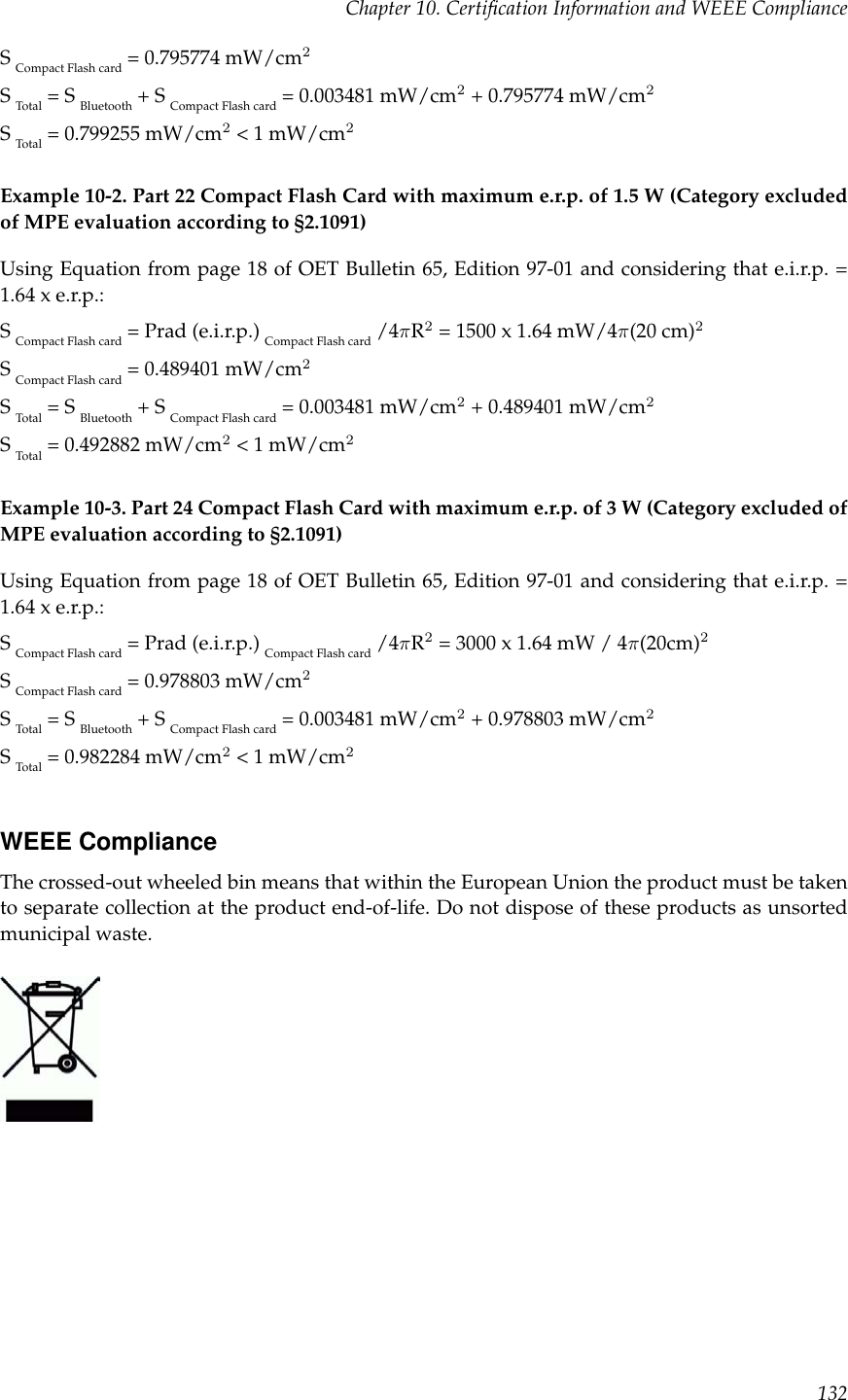 Chapter 10. Certiﬁcation Information and WEEE ComplianceSCompact Flash card = 0.795774 mW/cm2STotal = S Bluetooth + S Compact Flash card = 0.003481 mW/cm2+ 0.795774 mW/cm2STotal = 0.799255 mW/cm2&lt; 1 mW/cm2Example 10-2. Part 22 Compact Flash Card with maximum e.r.p. of 1.5 W (Category excludedof MPE evaluation according to §2.1091)Using Equation from page 18 of OET Bulletin 65, Edition 97-01 and considering that e.i.r.p. =1.64 x e.r.p.:SCompact Flash card = Prad (e.i.r.p.) Compact Flash card /4πR2= 1500 x 1.64 mW/4π(20 cm)2SCompact Flash card = 0.489401 mW/cm2STotal = S Bluetooth + S Compact Flash card = 0.003481 mW/cm2+ 0.489401 mW/cm2STotal = 0.492882 mW/cm2&lt; 1 mW/cm2Example 10-3. Part 24 Compact Flash Card with maximum e.r.p. of 3 W (Category excluded ofMPE evaluation according to §2.1091)Using Equation from page 18 of OET Bulletin 65, Edition 97-01 and considering that e.i.r.p. =1.64 x e.r.p.:SCompact Flash card = Prad (e.i.r.p.) Compact Flash card /4πR2= 3000 x 1.64 mW / 4π(20cm)2SCompact Flash card = 0.978803 mW/cm2STotal = S Bluetooth + S Compact Flash card = 0.003481 mW/cm2+ 0.978803 mW/cm2STotal = 0.982284 mW/cm2&lt; 1 mW/cm2WEEE ComplianceThe crossed-out wheeled bin means that within the European Union the product must be takento separate collection at the product end-of-life. Do not dispose of these products as unsortedmunicipal waste.132