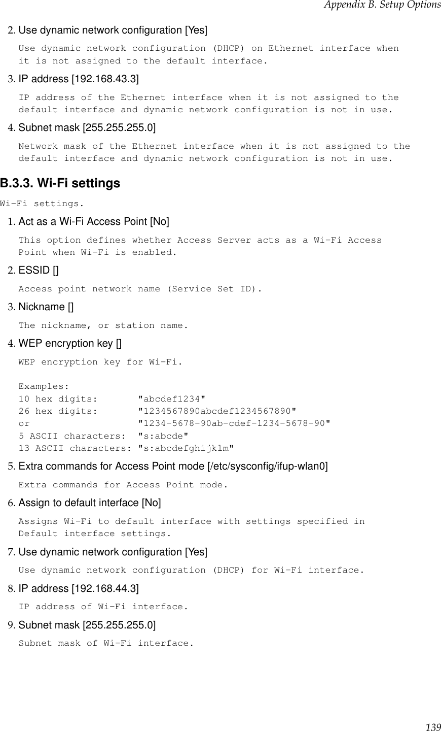 Appendix B. Setup Options2. Use dynamic network conﬁguration [Yes]Use dynamic network configuration (DHCP) on Ethernet interface whenit is not assigned to the default interface.3. IP address [192.168.43.3]IP address of the Ethernet interface when it is not assigned to thedefault interface and dynamic network configuration is not in use.4. Subnet mask [255.255.255.0]Network mask of the Ethernet interface when it is not assigned to thedefault interface and dynamic network configuration is not in use.B.3.3. Wi-Fi settingsWi-Fi settings.1. Act as a Wi-Fi Access Point [No]This option defines whether Access Server acts as a Wi-Fi AccessPoint when Wi-Fi is enabled.2. ESSID []Access point network name (Service Set ID).3. Nickname []The nickname, or station name.4. WEP encryption key []WEP encryption key for Wi-Fi.Examples:10 hex digits: &quot;abcdef1234&quot;26 hex digits: &quot;1234567890abcdef1234567890&quot;or &quot;1234-5678-90ab-cdef-1234-5678-90&quot;5 ASCII characters: &quot;s:abcde&quot;13 ASCII characters: &quot;s:abcdefghijklm&quot;5. Extra commands for Access Point mode [/etc/sysconﬁg/ifup-wlan0]Extra commands for Access Point mode.6. Assign to default interface [No]Assigns Wi-Fi to default interface with settings specified inDefault interface settings.7. Use dynamic network conﬁguration [Yes]Use dynamic network configuration (DHCP) for Wi-Fi interface.8. IP address [192.168.44.3]IP address of Wi-Fi interface.9. Subnet mask [255.255.255.0]Subnet mask of Wi-Fi interface.139