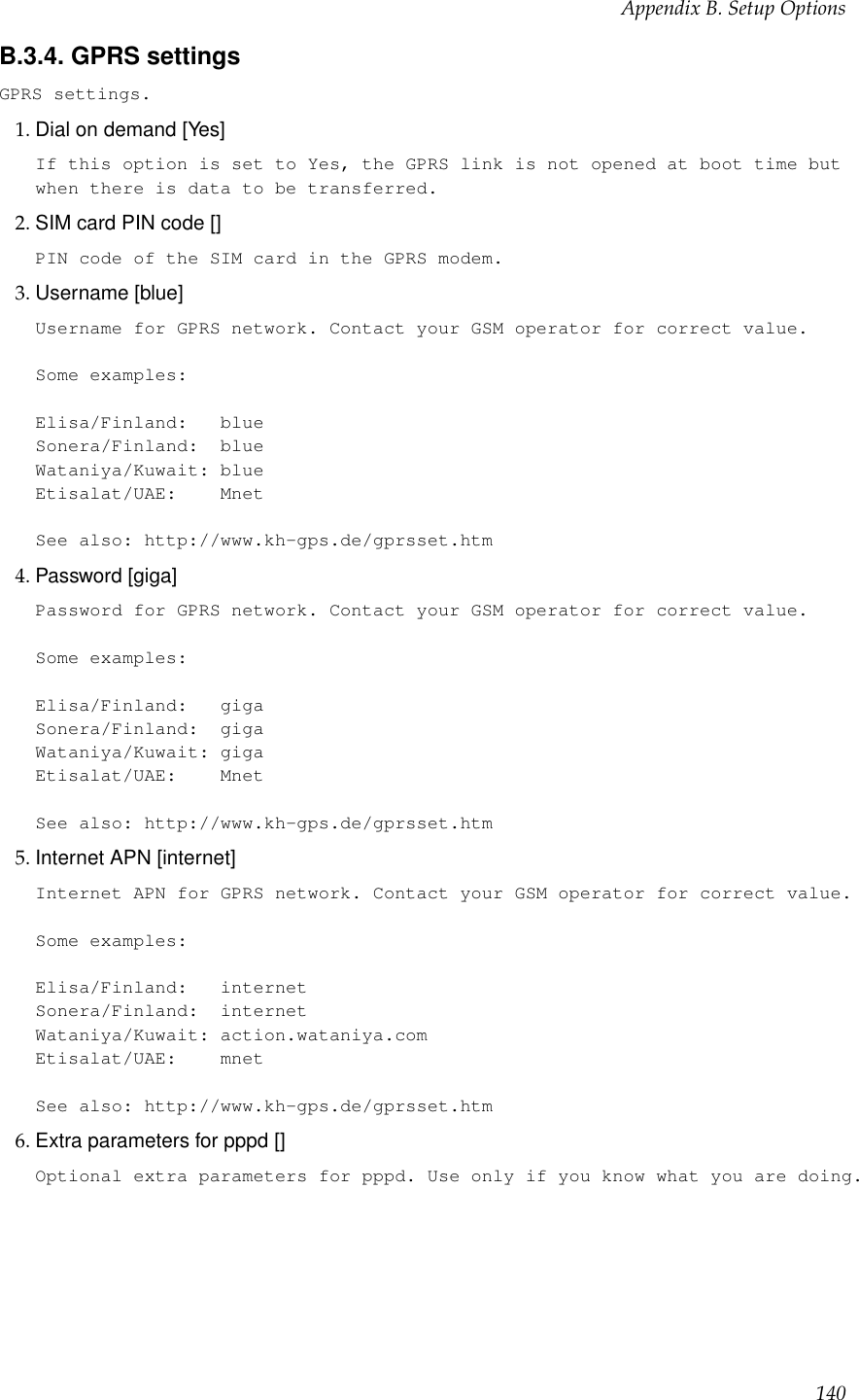 Appendix B. Setup OptionsB.3.4. GPRS settingsGPRS settings.1. Dial on demand [Yes]If this option is set to Yes, the GPRS link is not opened at boot time butwhen there is data to be transferred.2. SIM card PIN code []PIN code of the SIM card in the GPRS modem.3. Username [blue]Username for GPRS network. Contact your GSM operator for correct value.Some examples:Elisa/Finland: blueSonera/Finland: blueWataniya/Kuwait: blueEtisalat/UAE: MnetSee also: http://www.kh-gps.de/gprsset.htm4. Password [giga]Password for GPRS network. Contact your GSM operator for correct value.Some examples:Elisa/Finland: gigaSonera/Finland: gigaWataniya/Kuwait: gigaEtisalat/UAE: MnetSee also: http://www.kh-gps.de/gprsset.htm5. Internet APN [internet]Internet APN for GPRS network. Contact your GSM operator for correct value.Some examples:Elisa/Finland: internetSonera/Finland: internetWataniya/Kuwait: action.wataniya.comEtisalat/UAE: mnetSee also: http://www.kh-gps.de/gprsset.htm6. Extra parameters for pppd []Optional extra parameters for pppd. Use only if you know what you are doing.140