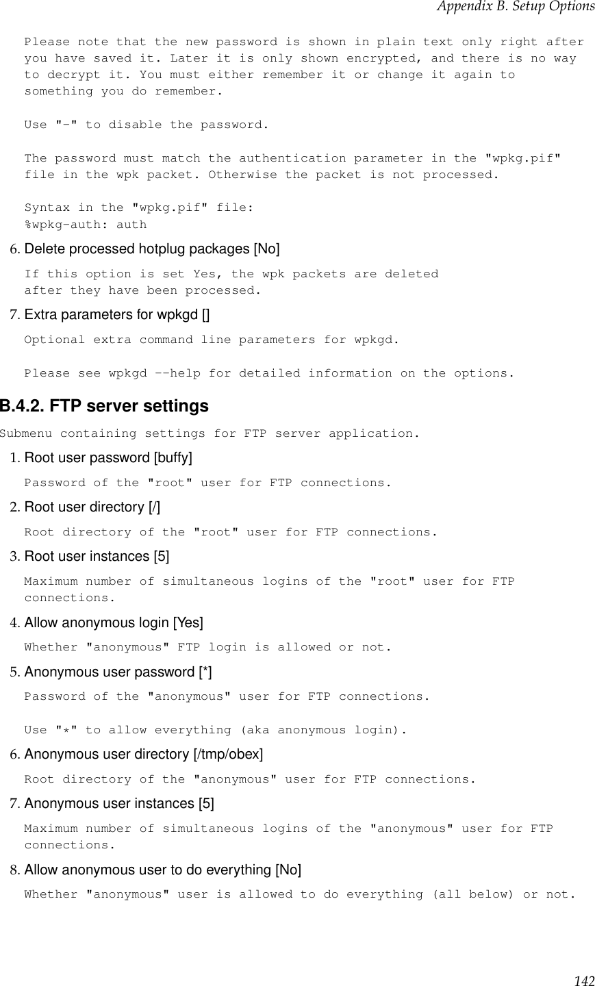 Appendix B. Setup OptionsPlease note that the new password is shown in plain text only right afteryou have saved it. Later it is only shown encrypted, and there is no wayto decrypt it. You must either remember it or change it again tosomething you do remember.Use &quot;-&quot; to disable the password.The password must match the authentication parameter in the &quot;wpkg.pif&quot;file in the wpk packet. Otherwise the packet is not processed.Syntax in the &quot;wpkg.pif&quot; file:%wpkg-auth: auth6. Delete processed hotplug packages [No]If this option is set Yes, the wpk packets are deletedafter they have been processed.7. Extra parameters for wpkgd []Optional extra command line parameters for wpkgd.Please see wpkgd --help for detailed information on the options.B.4.2. FTP server settingsSubmenu containing settings for FTP server application.1. Root user password [buffy]Password of the &quot;root&quot; user for FTP connections.2. Root user directory [/]Root directory of the &quot;root&quot; user for FTP connections.3. Root user instances [5]Maximum number of simultaneous logins of the &quot;root&quot; user for FTPconnections.4. Allow anonymous login [Yes]Whether &quot;anonymous&quot; FTP login is allowed or not.5. Anonymous user password [*]Password of the &quot;anonymous&quot; user for FTP connections.Use &quot;*&quot; to allow everything (aka anonymous login).6. Anonymous user directory [/tmp/obex]Root directory of the &quot;anonymous&quot; user for FTP connections.7. Anonymous user instances [5]Maximum number of simultaneous logins of the &quot;anonymous&quot; user for FTPconnections.8. Allow anonymous user to do everything [No]Whether &quot;anonymous&quot; user is allowed to do everything (all below) or not.142