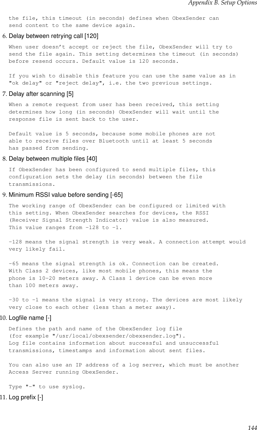 Appendix B. Setup Optionsthe file, this timeout (in seconds) defines when ObexSender cansend content to the same device again.6. Delay between retrying call [120]When user doesn’t accept or reject the file, ObexSender will try tosend the file again. This setting determines the timeout (in seconds)before resend occurs. Default value is 120 seconds.If you wish to disable this feature you can use the same value as in&quot;ok delay&quot; or &quot;reject delay&quot;, i.e. the two previous settings.7. Delay after scanning [5]When a remote request from user has been received, this settingdetermines how long (in seconds) ObexSender will wait until theresponse file is sent back to the user.Default value is 5 seconds, because some mobile phones are notable to receive files over Bluetooth until at least 5 secondshas passed from sending.8. Delay between multiple ﬁles [40]If ObexSender has been configured to send multiple files, thisconfiguration sets the delay (in seconds) between the filetransmissions.9. Minimum RSSI value before sending [-65]The working range of ObexSender can be configured or limited withthis setting. When ObexSender searches for devices, the RSSI(Receiver Signal Strength Indicator) value is also measured.This value ranges from -128 to -1.-128 means the signal strength is very weak. A connection attempt wouldvery likely fail.-65 means the signal strength is ok. Connection can be created.With Class 2 devices, like most mobile phones, this means thephone is 10-20 meters away. A Class 1 device can be even morethan 100 meters away.-30 to -1 means the signal is very strong. The devices are most likelyvery close to each other (less than a meter away).10. Logﬁle name [-]Defines the path and name of the ObexSender log file(for example &quot;/usr/local/obexsender/obexsender.log&quot;).Log file contains information about successful and unsuccessfultransmissions, timestamps and information about sent files.You can also use an IP address of a log server, which must be anotherAccess Server running ObexSender.Type &quot;-&quot; to use syslog.11. Log preﬁx [-]144