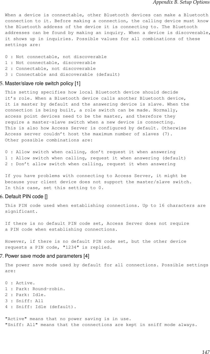 Appendix B. Setup OptionsWhen a device is connectable, other Bluetooth devices can make a Bluetoothconnection to it. Before making a connection, the calling device must knowthe Bluetooth address of the device it is connecting to. The Bluetoothaddresses can be found by making an inquiry. When a device is discoverable,it shows up in inquiries. Possible values for all combinations of thesesettings are:0 : Not connectable, not discoverable1 : Not connectable, discoverable2 : Connectable, not discoverable3 : Connectable and discoverable (default)5. Master/slave role switch policy [1]This setting specifies how local Bluetooth device should decideit’s role. When a Bluetooth device calls another Bluetooth device,it is master by default and the answering device is slave. When theconnection is being built, a role switch can be made. Normally,access point devices need to be the master, and therefore theyrequire a master-slave switch when a new device is connecting.This is also how Access Server is configured by default. OtherwiseAccess server couldn’t host the maximum number of slaves (7).Other possible combinations are:0 : Allow switch when calling, don’t request it when answering1 : Allow switch when calling, request it when answering (default)2 : Don’t allow switch when calling, request it when answeringIf you have problems with connecting to Access Server, it might bebecause your client device does not support the master/slave switch.In this case, set this setting to 0.6. Default PIN code []This PIN code used when establishing connections. Up to 16 characters aresignificant.If there is no default PIN code set, Access Server does not requirea PIN code when establishing connections.However, if there is no default PIN code set, but the other devicerequests a PIN code, &quot;1234&quot; is replied.7. Power save mode and parameters [4]The power save mode used by default for all connections. Possible settingsare:0 : Active.1 : Park: Round-robin.2 : Park: Idle.3 : Sniff: All4 : Sniff: Idle (default).&quot;Active&quot; means that no power saving is in use.&quot;Sniff: All&quot; means that the connections are kept in sniff mode always.147