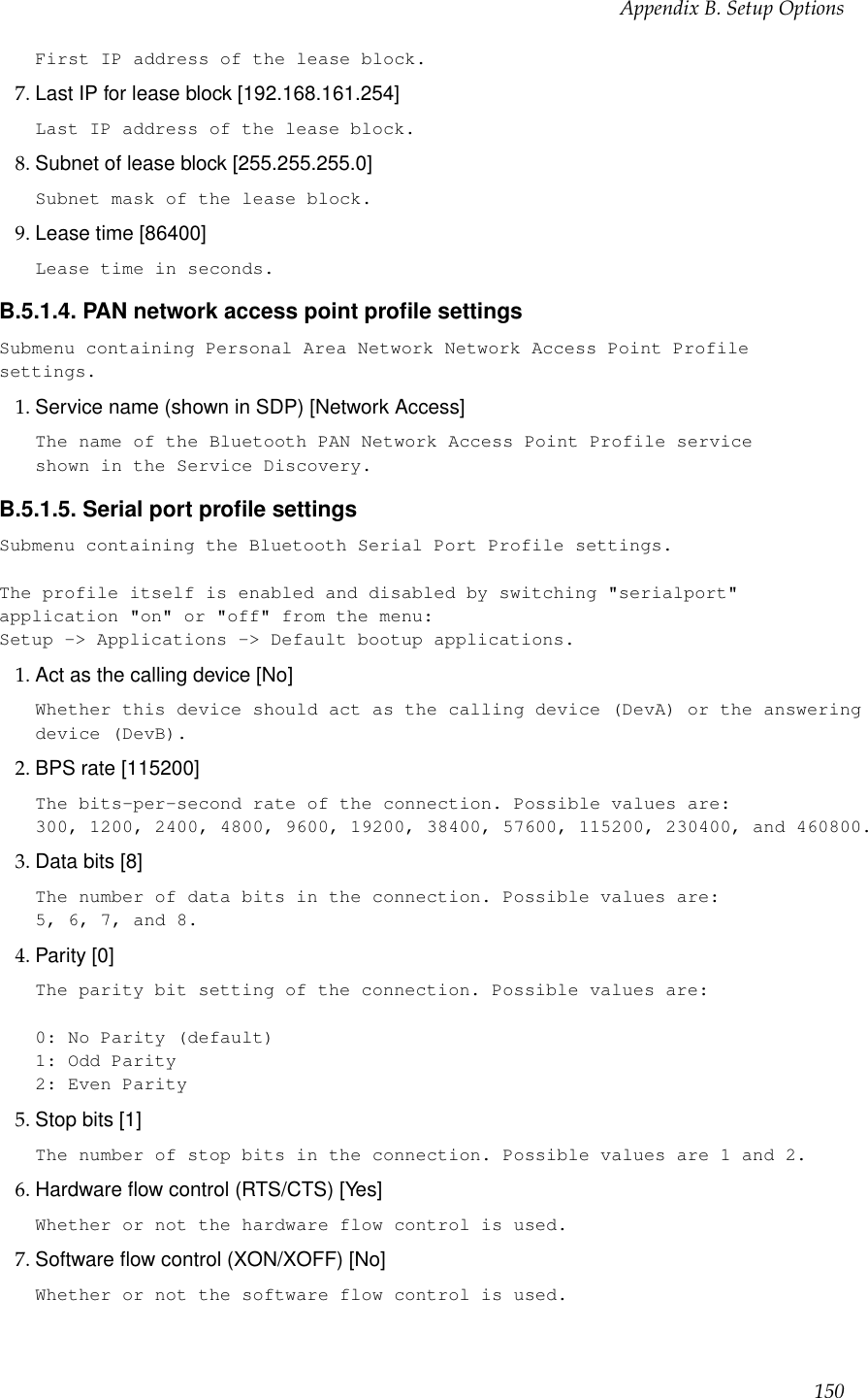 Appendix B. Setup OptionsFirst IP address of the lease block.7. Last IP for lease block [192.168.161.254]Last IP address of the lease block.8. Subnet of lease block [255.255.255.0]Subnet mask of the lease block.9. Lease time [86400]Lease time in seconds.B.5.1.4. PAN network access point proﬁle settingsSubmenu containing Personal Area Network Network Access Point Profilesettings.1. Service name (shown in SDP) [Network Access]The name of the Bluetooth PAN Network Access Point Profile serviceshown in the Service Discovery.B.5.1.5. Serial port proﬁle settingsSubmenu containing the Bluetooth Serial Port Profile settings.The profile itself is enabled and disabled by switching &quot;serialport&quot;application &quot;on&quot; or &quot;off&quot; from the menu:Setup -&gt; Applications -&gt; Default bootup applications.1. Act as the calling device [No]Whether this device should act as the calling device (DevA) or the answeringdevice (DevB).2. BPS rate [115200]The bits-per-second rate of the connection. Possible values are:300, 1200, 2400, 4800, 9600, 19200, 38400, 57600, 115200, 230400, and 460800.3. Data bits [8]The number of data bits in the connection. Possible values are:5, 6, 7, and 8.4. Parity [0]The parity bit setting of the connection. Possible values are:0: No Parity (default)1: Odd Parity2: Even Parity5. Stop bits [1]The number of stop bits in the connection. Possible values are 1 and 2.6. Hardware ﬂow control (RTS/CTS) [Yes]Whether or not the hardware flow control is used.7. Software ﬂow control (XON/XOFF) [No]Whether or not the software flow control is used.150