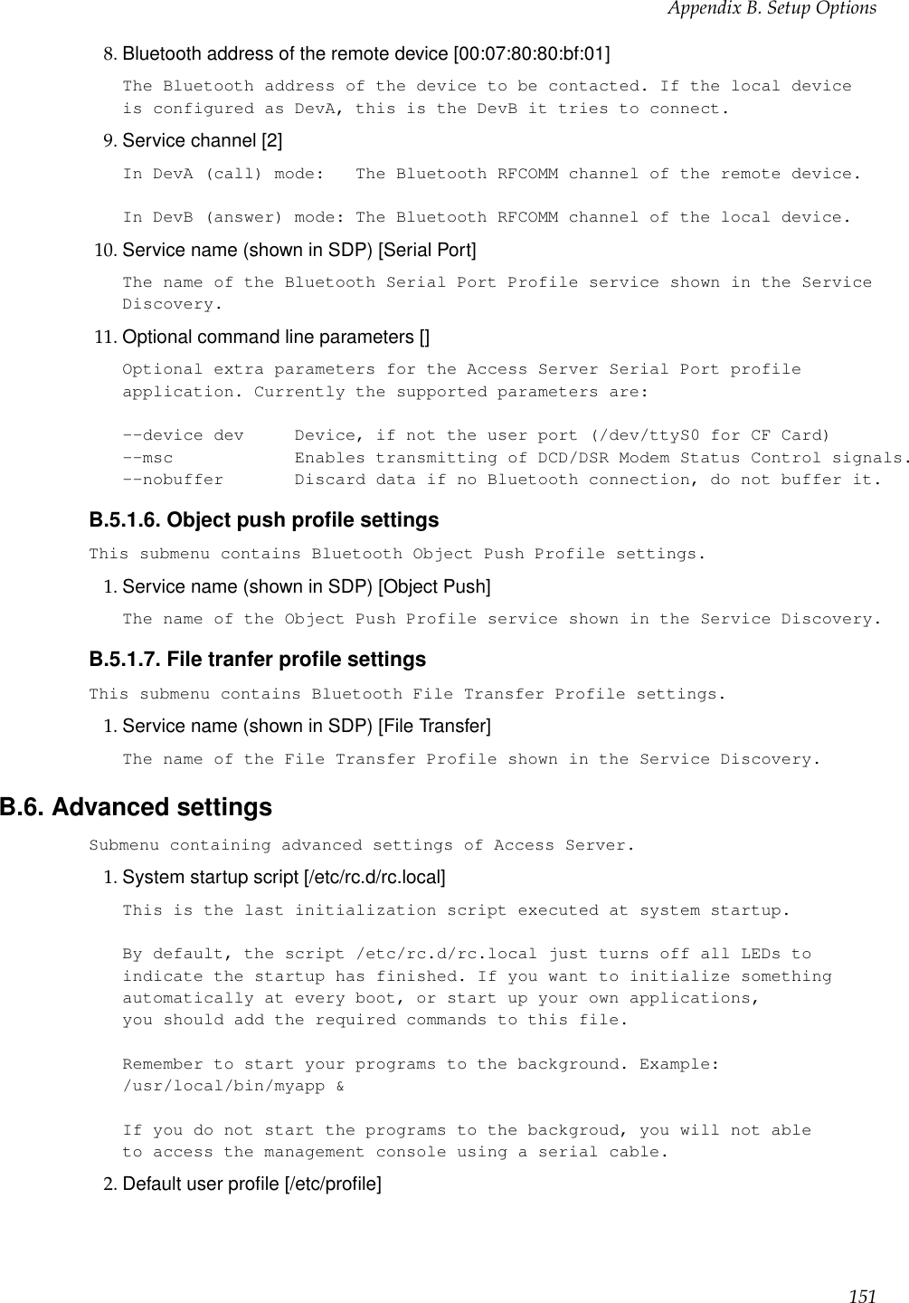 Appendix B. Setup Options8. Bluetooth address of the remote device [00:07:80:80:bf:01]The Bluetooth address of the device to be contacted. If the local deviceis configured as DevA, this is the DevB it tries to connect.9. Service channel [2]In DevA (call) mode: The Bluetooth RFCOMM channel of the remote device.In DevB (answer) mode: The Bluetooth RFCOMM channel of the local device.10. Service name (shown in SDP) [Serial Port]The name of the Bluetooth Serial Port Profile service shown in the ServiceDiscovery.11. Optional command line parameters []Optional extra parameters for the Access Server Serial Port profileapplication. Currently the supported parameters are:--device dev Device, if not the user port (/dev/ttyS0 for CF Card)--msc Enables transmitting of DCD/DSR Modem Status Control signals.--nobuffer Discard data if no Bluetooth connection, do not buffer it.B.5.1.6. Object push proﬁle settingsThis submenu contains Bluetooth Object Push Profile settings.1. Service name (shown in SDP) [Object Push]The name of the Object Push Profile service shown in the Service Discovery.B.5.1.7. File tranfer proﬁle settingsThis submenu contains Bluetooth File Transfer Profile settings.1. Service name (shown in SDP) [File Transfer]The name of the File Transfer Profile shown in the Service Discovery.B.6. Advanced settingsSubmenu containing advanced settings of Access Server.1. System startup script [/etc/rc.d/rc.local]This is the last initialization script executed at system startup.By default, the script /etc/rc.d/rc.local just turns off all LEDs toindicate the startup has finished. If you want to initialize somethingautomatically at every boot, or start up your own applications,you should add the required commands to this file.Remember to start your programs to the background. Example:/usr/local/bin/myapp &amp;If you do not start the programs to the backgroud, you will not ableto access the management console using a serial cable.2. Default user proﬁle [/etc/proﬁle]151