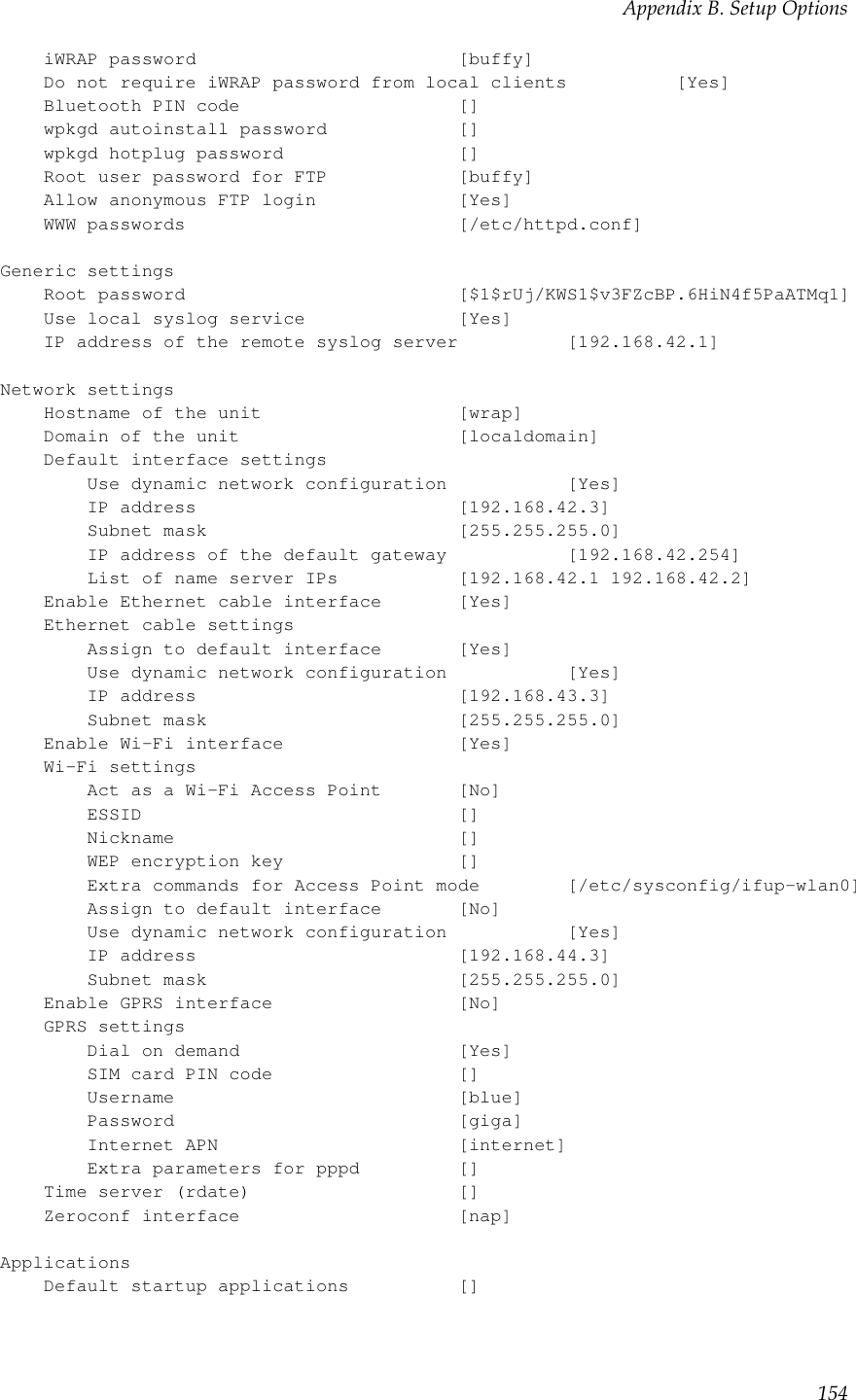 Appendix B. Setup OptionsiWRAP password [buffy]Do not require iWRAP password from local clients [Yes]Bluetooth PIN code []wpkgd autoinstall password []wpkgd hotplug password []Root user password for FTP [buffy]Allow anonymous FTP login [Yes]WWW passwords [/etc/httpd.conf]Generic settingsRoot password [$1$rUj/KWS1$v3FZcBP.6HiN4f5PaATMq1]Use local syslog service [Yes]IP address of the remote syslog server [192.168.42.1]Network settingsHostname of the unit [wrap]Domain of the unit [localdomain]Default interface settingsUse dynamic network configuration [Yes]IP address [192.168.42.3]Subnet mask [255.255.255.0]IP address of the default gateway [192.168.42.254]List of name server IPs [192.168.42.1 192.168.42.2]Enable Ethernet cable interface [Yes]Ethernet cable settingsAssign to default interface [Yes]Use dynamic network configuration [Yes]IP address [192.168.43.3]Subnet mask [255.255.255.0]Enable Wi-Fi interface [Yes]Wi-Fi settingsAct as a Wi-Fi Access Point [No]ESSID []Nickname []WEP encryption key []Extra commands for Access Point mode [/etc/sysconfig/ifup-wlan0]Assign to default interface [No]Use dynamic network configuration [Yes]IP address [192.168.44.3]Subnet mask [255.255.255.0]Enable GPRS interface [No]GPRS settingsDial on demand [Yes]SIM card PIN code []Username [blue]Password [giga]Internet APN [internet]Extra parameters for pppd []Time server (rdate) []Zeroconf interface [nap]ApplicationsDefault startup applications []154