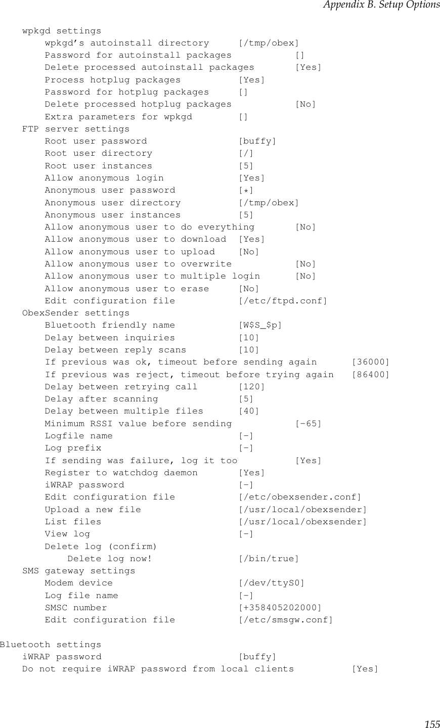 Appendix B. Setup Optionswpkgd settingswpkgd’s autoinstall directory [/tmp/obex]Password for autoinstall packages []Delete processed autoinstall packages [Yes]Process hotplug packages [Yes]Password for hotplug packages []Delete processed hotplug packages [No]Extra parameters for wpkgd []FTP server settingsRoot user password [buffy]Root user directory [/]Root user instances [5]Allow anonymous login [Yes]Anonymous user password [*]Anonymous user directory [/tmp/obex]Anonymous user instances [5]Allow anonymous user to do everything [No]Allow anonymous user to download [Yes]Allow anonymous user to upload [No]Allow anonymous user to overwrite [No]Allow anonymous user to multiple login [No]Allow anonymous user to erase [No]Edit configuration file [/etc/ftpd.conf]ObexSender settingsBluetooth friendly name [W$S_$p]Delay between inquiries [10]Delay between reply scans [10]If previous was ok, timeout before sending again [36000]If previous was reject, timeout before trying again [86400]Delay between retrying call [120]Delay after scanning [5]Delay between multiple files [40]Minimum RSSI value before sending [-65]Logfile name [-]Log prefix [-]If sending was failure, log it too [Yes]Register to watchdog daemon [Yes]iWRAP password [-]Edit configuration file [/etc/obexsender.conf]Upload a new file [/usr/local/obexsender]List files [/usr/local/obexsender]View log [-]Delete log (confirm)Delete log now! [/bin/true]SMS gateway settingsModem device [/dev/ttyS0]Log file name [-]SMSC number [+358405202000]Edit configuration file [/etc/smsgw.conf]Bluetooth settingsiWRAP password [buffy]Do not require iWRAP password from local clients [Yes]155