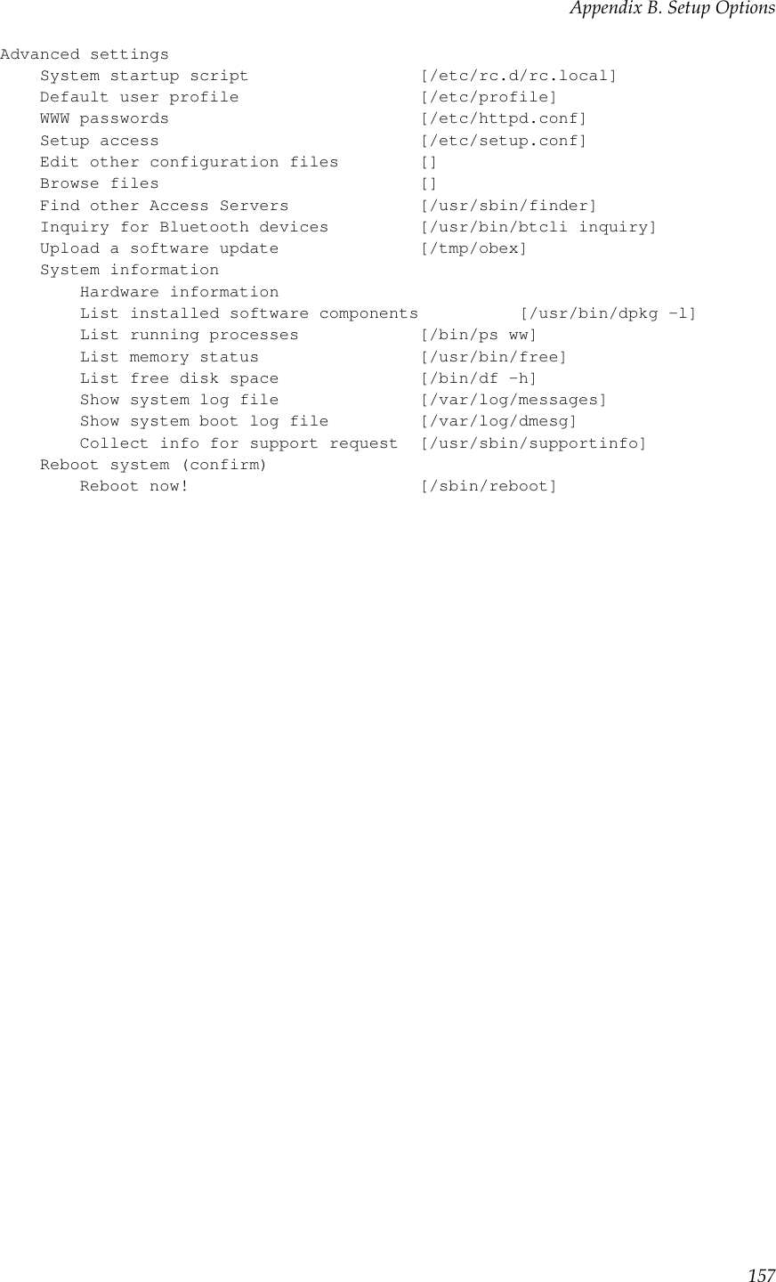 Appendix B. Setup OptionsAdvanced settingsSystem startup script [/etc/rc.d/rc.local]Default user profile [/etc/profile]WWW passwords [/etc/httpd.conf]Setup access [/etc/setup.conf]Edit other configuration files []Browse files []Find other Access Servers [/usr/sbin/finder]Inquiry for Bluetooth devices [/usr/bin/btcli inquiry]Upload a software update [/tmp/obex]System informationHardware informationList installed software components [/usr/bin/dpkg -l]List running processes [/bin/ps ww]List memory status [/usr/bin/free]List free disk space [/bin/df -h]Show system log file [/var/log/messages]Show system boot log file [/var/log/dmesg]Collect info for support request [/usr/sbin/supportinfo]Reboot system (confirm)Reboot now! [/sbin/reboot]157