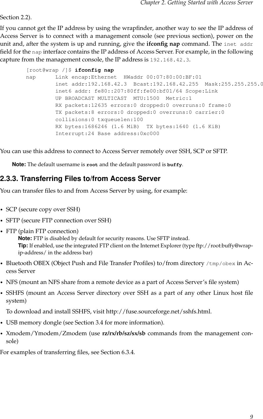 Chapter 2. Getting Started with Access ServerSection 2.2).If you cannot get the IP address by using the wrapﬁnder, another way to see the IP address ofAccess Server is to connect with a management console (see previous section), power on theunit and, after the system is up and running, give the ifconﬁg nap command. The inet addrﬁeld for the nap interface contains the IP address of Access Server. For example, in the followingcapture from the management console, the IP address is 192.168.42.3.[root@wrap /]$ ifconfig napnap Link encap:Ethernet HWaddr 00:07:80:00:BF:01inet addr:192.168.42.3 Bcast:192.168.42.255 Mask:255.255.255.0inet6 addr: fe80::207:80ff:fe00:bf01/64 Scope:LinkUP BROADCAST MULTICAST MTU:1500 Metric:1RX packets:12635 errors:0 dropped:0 overruns:0 frame:0TX packets:8 errors:0 dropped:0 overruns:0 carrier:0collisions:0 txqueuelen:100RX bytes:1686246 (1.6 MiB) TX bytes:1640 (1.6 KiB)Interrupt:24 Base address:0xc000You can use this address to connect to Access Server remotely over SSH, SCP or SFTP.Note: The default username is root and the default password is buffy.2.3.3. Transferring Files to/from Access ServerYou can transfer ﬁles to and from Access Server by using, for example:•SCP (secure copy over SSH)•SFTP (secure FTP connection over SSH)•FTP (plain FTP connection)Note: FTP is disabled by default for security reasons. Use SFTP instead.Tip: If enabled, use the integrated FTP client on the Internet Explorer (type ftp://root:buffy@wrap-ip-address/ in the address bar)•Bluetooth OBEX (Object Push and File Transfer Proﬁles) to/from directory /tmp/obex in Ac-cess Server•NFS (mount an NFS share from a remote device as a part of Access Server’s ﬁle system)•SSHFS (mount an Access Server directory over SSH as a part of any other Linux host ﬁlesystem)To download and install SSHFS, visit http://fuse.sourceforge.net/sshfs.html.•USB memory dongle (see Section 3.4 for more information).•Xmodem/Ymodem/Zmodem (use rz/rx/rb/sz/sx/sb commands from the management con-sole)For examples of transferring ﬁles, see Section 6.3.4.9