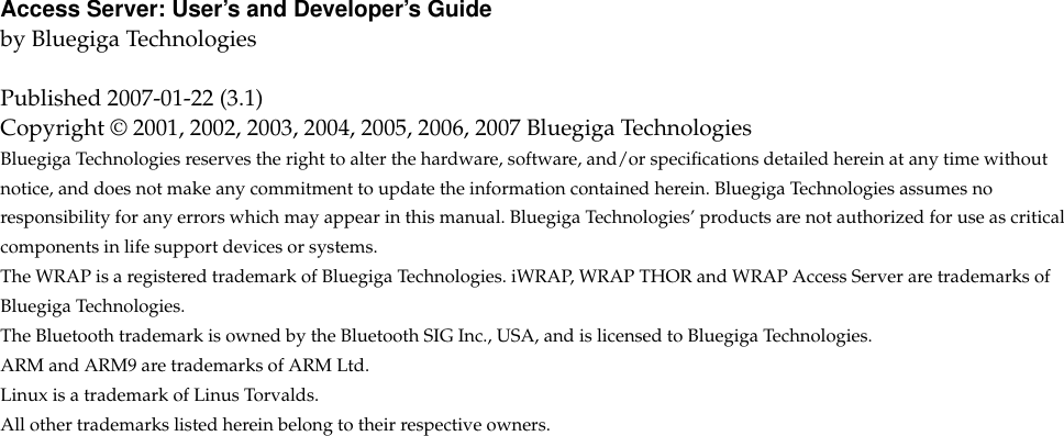 Access Server: User’s and Developer’s Guideby Bluegiga TechnologiesPublished 2007-01-22 (3.1)Copyright © 2001, 2002, 2003, 2004, 2005, 2006, 2007 Bluegiga TechnologiesBluegiga Technologies reserves the right to alter the hardware, software, and/or speciﬁcations detailed herein at any time withoutnotice, and does not make any commitment to update the information contained herein. Bluegiga Technologies assumes noresponsibility for any errors which may appear in this manual. Bluegiga Technologies’ products are not authorized for use as criticalcomponents in life support devices or systems.The WRAP is a registered trademark of Bluegiga Technologies. iWRAP, WRAP THOR and WRAP Access Server are trademarks ofBluegiga Technologies.The Bluetooth trademark is owned by the Bluetooth SIG Inc., USA, and is licensed to Bluegiga Technologies.ARM and ARM9 are trademarks of ARM Ltd.Linux is a trademark of Linus Torvalds.All other trademarks listed herein belong to their respective owners.