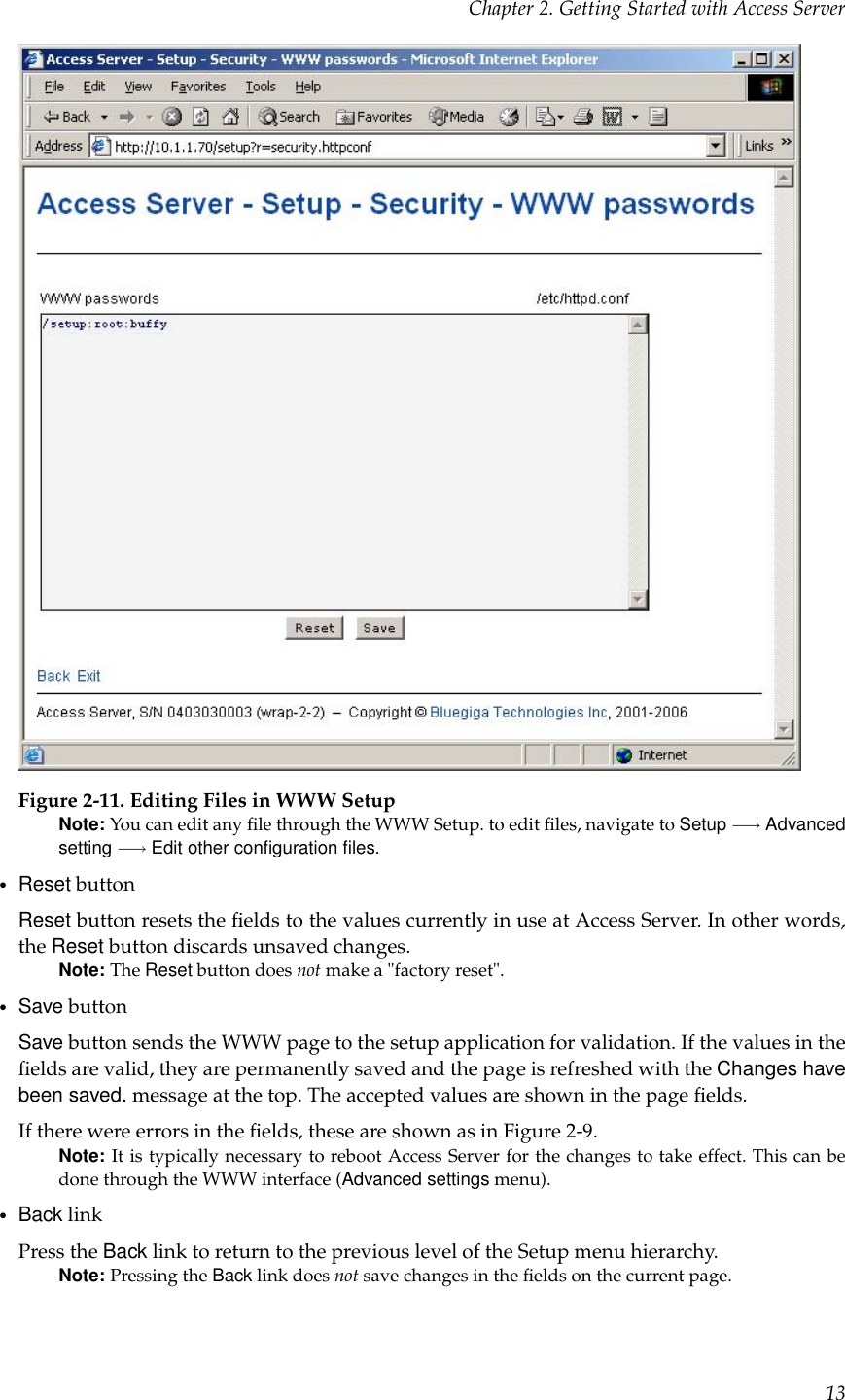 Chapter 2. Getting Started with Access ServerFigure 2-11. Editing Files in WWW SetupNote: You can edit any ﬁle through the WWW Setup. to edit ﬁles, navigate to Setup −→ Advancedsetting −→ Edit other conﬁguration ﬁles.•Reset buttonReset button resets the ﬁelds to the values currently in use at Access Server. In other words,the Reset button discards unsaved changes.Note: The Reset button does not make a &quot;factory reset&quot;.•Save buttonSave button sends the WWW page to the setup application for validation. If the values in theﬁelds are valid, they are permanently saved and the page is refreshed with the Changes havebeen saved. message at the top. The accepted values are shown in the page ﬁelds.If there were errors in the ﬁelds, these are shown as in Figure 2-9.Note: It is typically necessary to reboot Access Server for the changes to take effect. This can bedone through the WWW interface (Advanced settings menu).•Back linkPress the Back link to return to the previous level of the Setup menu hierarchy.Note: Pressing the Back link does not save changes in the ﬁelds on the current page.13