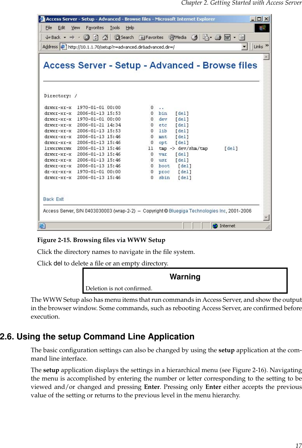 Chapter 2. Getting Started with Access ServerFigure 2-15. Browsing ﬁles via WWW SetupClick the directory names to navigate in the ﬁle system.Click del to delete a ﬁle or an empty directory.WarningDeletion is not conﬁrmed.The WWW Setup also has menu items that run commands in Access Server, and show the outputin the browser window. Some commands, such as rebooting Access Server, are conﬁrmed beforeexecution.2.6. Using the setup Command Line ApplicationThe basic conﬁguration settings can also be changed by using the setup application at the com-mand line interface.The setup application displays the settings in a hierarchical menu (see Figure 2-16). Navigatingthe menu is accomplished by entering the number or letter corresponding to the setting to beviewed and/or changed and pressing Enter. Pressing only Enter either accepts the previousvalue of the setting or returns to the previous level in the menu hierarchy.17