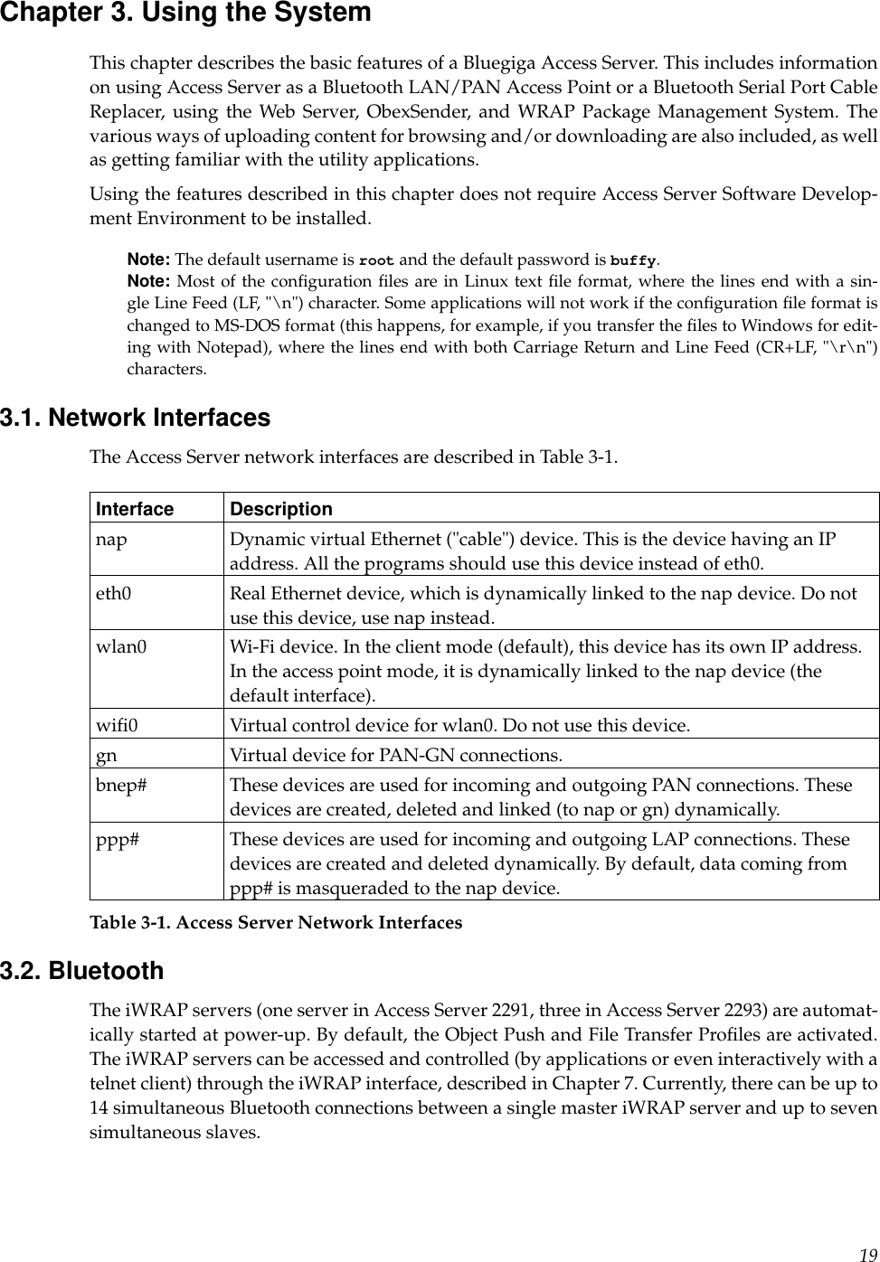 Chapter 3. Using the SystemThis chapter describes the basic features of a Bluegiga Access Server. This includes informationon using Access Server as a Bluetooth LAN/PAN Access Point or a Bluetooth Serial Port CableReplacer, using the Web Server, ObexSender, and WRAP Package Management System. Thevarious ways of uploading content for browsing and/or downloading are also included, as wellas getting familiar with the utility applications.Using the features described in this chapter does not require Access Server Software Develop-ment Environment to be installed.Note: The default username is root and the default password is buffy.Note: Most of the conﬁguration ﬁles are in Linux text ﬁle format, where the lines end with a sin-gle Line Feed (LF, &quot;\n&quot;) character. Some applications will not work if the conﬁguration ﬁle format ischanged to MS-DOS format (this happens, for example, if you transfer the ﬁles to Windows for edit-ing with Notepad), where the lines end with both Carriage Return and Line Feed (CR+LF, &quot;\r\n&quot;)characters.3.1. Network InterfacesThe Access Server network interfaces are described in Table 3-1.Interface Descriptionnap Dynamic virtual Ethernet (&quot;cable&quot;) device. This is the device having an IPaddress. All the programs should use this device instead of eth0.eth0 Real Ethernet device, which is dynamically linked to the nap device. Do notuse this device, use nap instead.wlan0 Wi-Fi device. In the client mode (default), this device has its own IP address.In the access point mode, it is dynamically linked to the nap device (thedefault interface).wiﬁ0 Virtual control device for wlan0. Do not use this device.gn Virtual device for PAN-GN connections.bnep# These devices are used for incoming and outgoing PAN connections. Thesedevices are created, deleted and linked (to nap or gn) dynamically.ppp# These devices are used for incoming and outgoing LAP connections. Thesedevices are created and deleted dynamically. By default, data coming fromppp# is masqueraded to the nap device.Table 3-1. Access Server Network Interfaces3.2. BluetoothThe iWRAP servers (one server in Access Server 2291, three in Access Server 2293) are automat-ically started at power-up. By default, the Object Push and File Transfer Proﬁles are activated.The iWRAP servers can be accessed and controlled (by applications or even interactively with atelnet client) through the iWRAP interface, described in Chapter 7. Currently, there can be up to14 simultaneous Bluetooth connections between a single master iWRAP server and up to sevensimultaneous slaves.19