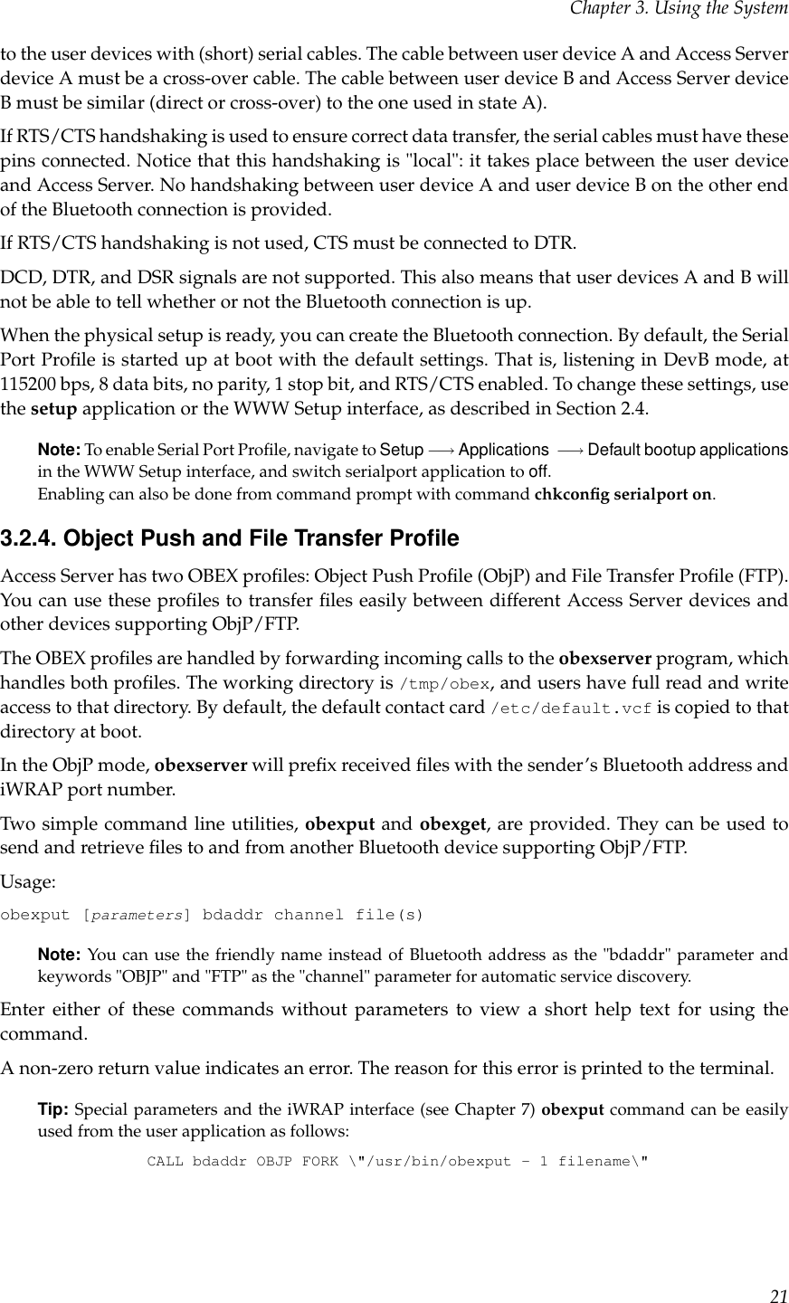 Chapter 3. Using the Systemto the user devices with (short) serial cables. The cable between user device A and Access Serverdevice A must be a cross-over cable. The cable between user device B and Access Server deviceB must be similar (direct or cross-over) to the one used in state A).If RTS/CTS handshaking is used to ensure correct data transfer, the serial cables must have thesepins connected. Notice that this handshaking is &quot;local&quot;: it takes place between the user deviceand Access Server. No handshaking between user device A and user device B on the other endof the Bluetooth connection is provided.If RTS/CTS handshaking is not used, CTS must be connected to DTR.DCD, DTR, and DSR signals are not supported. This also means that user devices A and B willnot be able to tell whether or not the Bluetooth connection is up.When the physical setup is ready, you can create the Bluetooth connection. By default, the SerialPort Proﬁle is started up at boot with the default settings. That is, listening in DevB mode, at115200 bps, 8 data bits, no parity, 1 stop bit, and RTS/CTS enabled. To change these settings, usethe setup application or the WWW Setup interface, as described in Section 2.4.Note: To enable Serial Port Proﬁle, navigate to Setup −→ Applications −→ Default bootup applicationsin the WWW Setup interface, and switch serialport application to off.Enabling can also be done from command prompt with command chkconﬁg serialport on.3.2.4. Object Push and File Transfer ProﬁleAccess Server has two OBEX proﬁles: Object Push Proﬁle (ObjP) and File Transfer Proﬁle (FTP).You can use these proﬁles to transfer ﬁles easily between different Access Server devices andother devices supporting ObjP/FTP.The OBEX proﬁles are handled by forwarding incoming calls to the obexserver program, whichhandles both proﬁles. The working directory is /tmp/obex, and users have full read and writeaccess to that directory. By default, the default contact card /etc/default.vcf is copied to thatdirectory at boot.In the ObjP mode, obexserver will preﬁx received ﬁles with the sender’s Bluetooth address andiWRAP port number.Two simple command line utilities, obexput and obexget, are provided. They can be used tosend and retrieve ﬁles to and from another Bluetooth device supporting ObjP/FTP.Usage:obexput [parameters] bdaddr channel file(s)Note: You can use the friendly name instead of Bluetooth address as the &quot;bdaddr&quot; parameter andkeywords &quot;OBJP&quot; and &quot;FTP&quot; as the &quot;channel&quot; parameter for automatic service discovery.Enter either of these commands without parameters to view a short help text for using thecommand.A non-zero return value indicates an error. The reason for this error is printed to the terminal.Tip: Special parameters and the iWRAP interface (see Chapter 7) obexput command can be easilyused from the user application as follows:CALL bdaddr OBJP FORK \&quot;/usr/bin/obexput - 1 filename\&quot;21