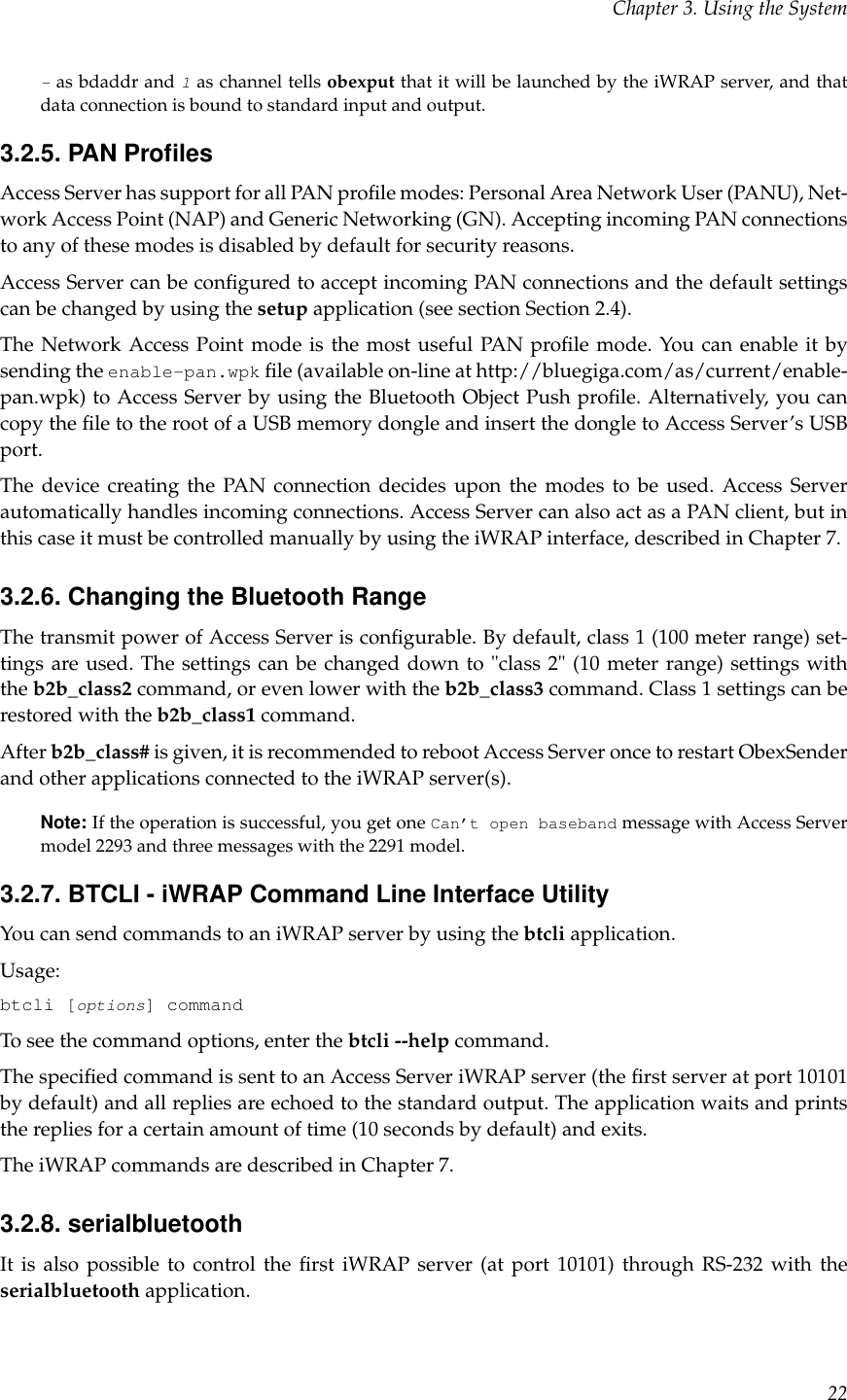 Chapter 3. Using the System-as bdaddr and 1as channel tells obexput that it will be launched by the iWRAP server, and thatdata connection is bound to standard input and output.3.2.5. PAN ProﬁlesAccess Server has support for all PAN proﬁle modes: Personal Area Network User (PANU), Net-work Access Point (NAP) and Generic Networking (GN). Accepting incoming PAN connectionsto any of these modes is disabled by default for security reasons.Access Server can be conﬁgured to accept incoming PAN connections and the default settingscan be changed by using the setup application (see section Section 2.4).The Network Access Point mode is the most useful PAN proﬁle mode. You can enable it bysending the enable-pan.wpk ﬁle (available on-line at http://bluegiga.com/as/current/enable-pan.wpk) to Access Server by using the Bluetooth Object Push proﬁle. Alternatively, you cancopy the ﬁle to the root of a USB memory dongle and insert the dongle to Access Server’s USBport.The device creating the PAN connection decides upon the modes to be used. Access Serverautomatically handles incoming connections. Access Server can also act as a PAN client, but inthis case it must be controlled manually by using the iWRAP interface, described in Chapter 7.3.2.6. Changing the Bluetooth RangeThe transmit power of Access Server is conﬁgurable. By default, class 1 (100 meter range) set-tings are used. The settings can be changed down to &quot;class 2&quot; (10 meter range) settings withthe b2b_class2 command, or even lower with the b2b_class3 command. Class 1 settings can berestored with the b2b_class1 command.After b2b_class# is given, it is recommended to reboot Access Server once to restart ObexSenderand other applications connected to the iWRAP server(s).Note: If the operation is successful, you get one Can’t open baseband message with Access Servermodel 2293 and three messages with the 2291 model.3.2.7. BTCLI - iWRAP Command Line Interface UtilityYou can send commands to an iWRAP server by using the btcli application.Usage:btcli [options] commandTo see the command options, enter the btcli --help command.The speciﬁed command is sent to an Access Server iWRAP server (the ﬁrst server at port 10101by default) and all replies are echoed to the standard output. The application waits and printsthe replies for a certain amount of time (10 seconds by default) and exits.The iWRAP commands are described in Chapter 7.3.2.8. serialbluetoothIt is also possible to control the ﬁrst iWRAP server (at port 10101) through RS-232 with theserialbluetooth application.22