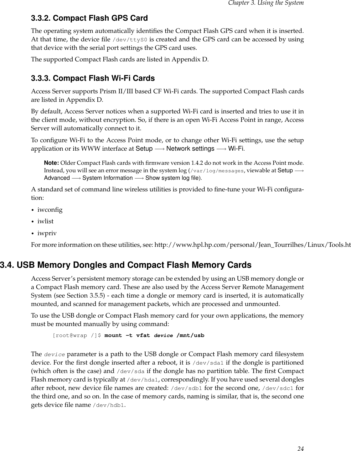 Chapter 3. Using the System3.3.2. Compact Flash GPS CardThe operating system automatically identiﬁes the Compact Flash GPS card when it is inserted.At that time, the device ﬁle /dev/ttyS0 is created and the GPS card can be accessed by usingthat device with the serial port settings the GPS card uses.The supported Compact Flash cards are listed in Appendix D.3.3.3. Compact Flash Wi-Fi CardsAccess Server supports Prism II/III based CF Wi-Fi cards. The supported Compact Flash cardsare listed in Appendix D.By default, Access Server notices when a supported Wi-Fi card is inserted and tries to use it inthe client mode, without encryption. So, if there is an open Wi-Fi Access Point in range, AccessServer will automatically connect to it.To conﬁgure Wi-Fi to the Access Point mode, or to change other Wi-Fi settings, use the setupapplication or its WWW interface at Setup −→ Network settings −→ Wi-Fi.Note: Older Compact Flash cards with ﬁrmware version 1.4.2 do not work in the Access Point mode.Instead, you will see an error message in the system log (/var/log/messages, viewable at Setup −→Advanced −→ System Information −→ Show system log ﬁle).A standard set of command line wireless utilities is provided to ﬁne-tune your Wi-Fi conﬁgura-tion:•iwconﬁg•iwlist•iwprivFor more information on these utilities, see: http://www.hpl.hp.com/personal/Jean_Tourrilhes/Linux/Tools.html3.4. USB Memory Dongles and Compact Flash Memory CardsAccess Server’s persistent memory storage can be extended by using an USB memory dongle ora Compact Flash memory card. These are also used by the Access Server Remote ManagementSystem (see Section 3.5.5) - each time a dongle or memory card is inserted, it is automaticallymounted, and scanned for management packets, which are processed and unmounted.To use the USB dongle or Compact Flash memory card for your own applications, the memorymust be mounted manually by using command:[root@wrap /]$ mount -t vfat device /mnt/usbThe device parameter is a path to the USB dongle or Compact Flash memory card ﬁlesystemdevice. For the ﬁrst dongle inserted after a reboot, it is /dev/sda1 if the dongle is partitioned(which often is the case) and /dev/sda if the dongle has no partition table. The ﬁrst CompactFlash memory card is typically at /dev/hda1, correspondingly. If you have used several donglesafter reboot, new device ﬁle names are created: /dev/sdb1 for the second one, /dev/sdc1 forthe third one, and so on. In the case of memory cards, naming is similar, that is, the second onegets device ﬁle name /dev/hdb1.24