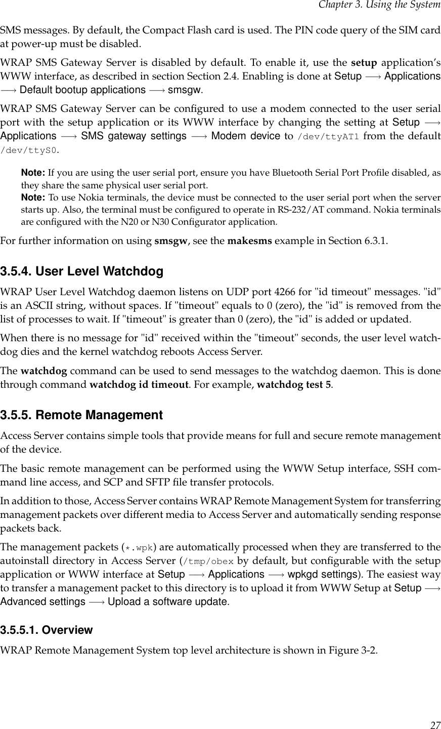 Chapter 3. Using the SystemSMS messages. By default, the Compact Flash card is used. The PIN code query of the SIM cardat power-up must be disabled.WRAP SMS Gateway Server is disabled by default. To enable it, use the setup application’sWWW interface, as described in section Section 2.4. Enabling is done at Setup −→ Applications−→ Default bootup applications −→ smsgw.WRAP SMS Gateway Server can be conﬁgured to use a modem connected to the user serialport with the setup application or its WWW interface by changing the setting at Setup −→Applications −→ SMS gateway settings −→ Modem device to /dev/ttyAT1 from the default/dev/ttyS0.Note: If you are using the user serial port, ensure you have Bluetooth Serial Port Proﬁle disabled, asthey share the same physical user serial port.Note: To use Nokia terminals, the device must be connected to the user serial port when the serverstarts up. Also, the terminal must be conﬁgured to operate in RS-232/AT command. Nokia terminalsare conﬁgured with the N20 or N30 Conﬁgurator application.For further information on using smsgw, see the makesms example in Section 6.3.1.3.5.4. User Level WatchdogWRAP User Level Watchdog daemon listens on UDP port 4266 for &quot;id timeout&quot; messages. &quot;id&quot;is an ASCII string, without spaces. If &quot;timeout&quot; equals to 0 (zero), the &quot;id&quot; is removed from thelist of processes to wait. If &quot;timeout&quot; is greater than 0 (zero), the &quot;id&quot; is added or updated.When there is no message for &quot;id&quot; received within the &quot;timeout&quot; seconds, the user level watch-dog dies and the kernel watchdog reboots Access Server.The watchdog command can be used to send messages to the watchdog daemon. This is donethrough command watchdog id timeout. For example, watchdog test 5.3.5.5. Remote ManagementAccess Server contains simple tools that provide means for full and secure remote managementof the device.The basic remote management can be performed using the WWW Setup interface, SSH com-mand line access, and SCP and SFTP ﬁle transfer protocols.In addition to those, Access Server contains WRAP Remote Management System for transferringmanagement packets over different media to Access Server and automatically sending responsepackets back.The management packets (*.wpk) are automatically processed when they are transferred to theautoinstall directory in Access Server (/tmp/obex by default, but conﬁgurable with the setupapplication or WWW interface at Setup −→ Applications −→ wpkgd settings). The easiest wayto transfer a management packet to this directory is to upload it from WWW Setup at Setup −→Advanced settings −→ Upload a software update.3.5.5.1. OverviewWRAP Remote Management System top level architecture is shown in Figure 3-2.27