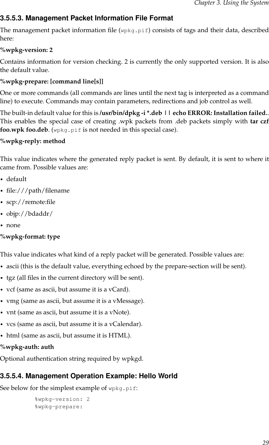 Chapter 3. Using the System3.5.5.3. Management Packet Information File FormatThe management packet information ﬁle (wpkg.pif) consists of tags and their data, describedhere:%wpkg-version: 2Contains information for version checking. 2 is currently the only supported version. It is alsothe default value.%wpkg-prepare: [command line[s]]One or more commands (all commands are lines until the next tag is interpreted as a commandline) to execute. Commands may contain parameters, redirections and job control as well.The built-in default value for this is /usr/bin/dpkg -i *.deb || echo ERROR: Installation failed..This enables the special case of creating .wpk packets from .deb packets simply with tar czffoo.wpk foo.deb. (wpkg.pif is not needed in this special case).%wpkg-reply: methodThis value indicates where the generated reply packet is sent. By default, it is sent to where itcame from. Possible values are:•default•ﬁle:///path/ﬁlename•scp://remote:ﬁle•objp://bdaddr/•none%wpkg-format: typeThis value indicates what kind of a reply packet will be generated. Possible values are:•ascii (this is the default value, everything echoed by the prepare-section will be sent).•tgz (all ﬁles in the current directory will be sent).•vcf (same as ascii, but assume it is a vCard).•vmg (same as ascii, but assume it is a vMessage).•vnt (same as ascii, but assume it is a vNote).•vcs (same as ascii, but assume it is a vCalendar).•html (same as ascii, but assume it is HTML).%wpkg-auth: authOptional authentication string required by wpkgd.3.5.5.4. Management Operation Example: Hello WorldSee below for the simplest example of wpkg.pif:%wpkg-version: 2%wpkg-prepare:29