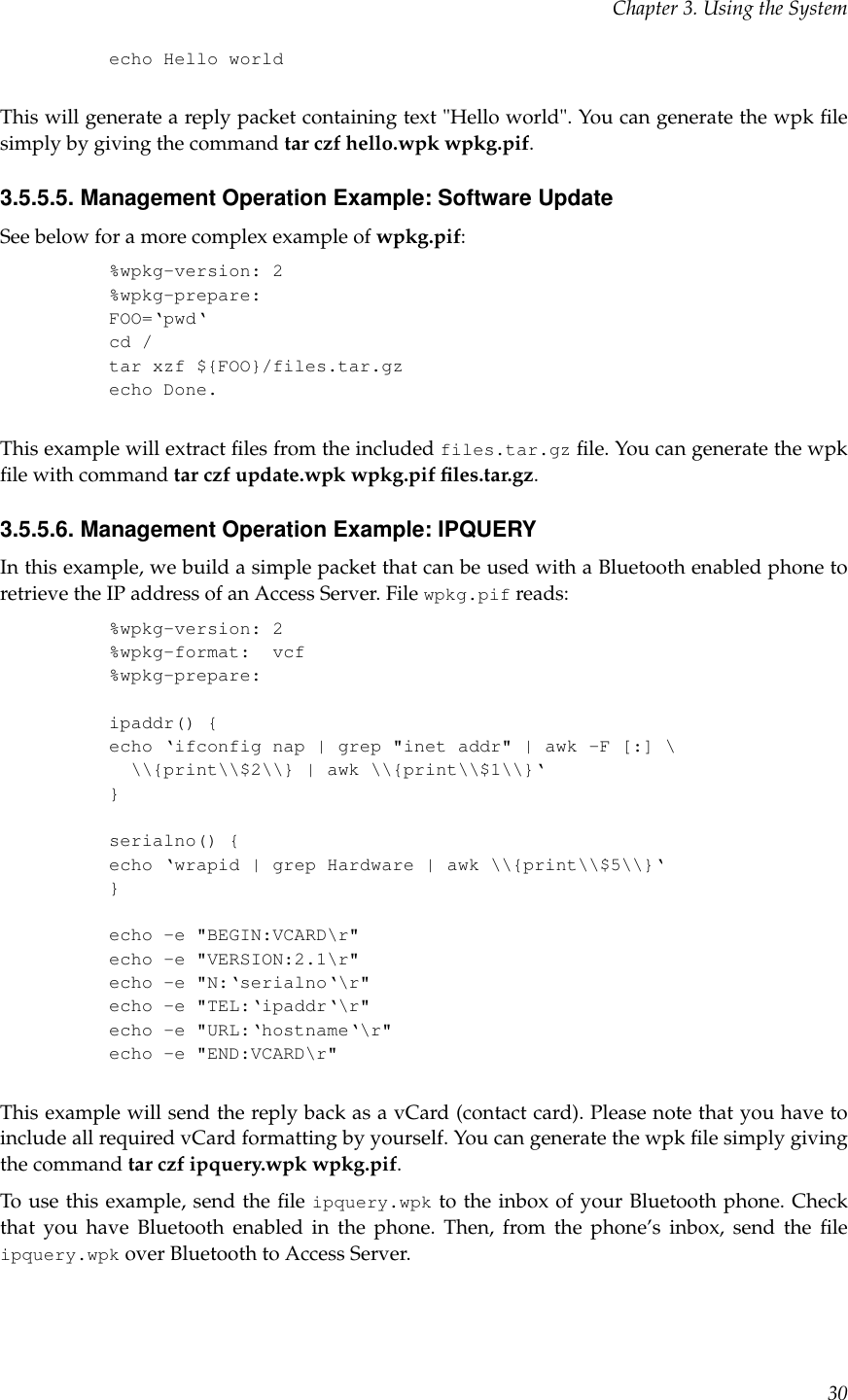 Chapter 3. Using the Systemecho Hello worldThis will generate a reply packet containing text &quot;Hello world&quot;. You can generate the wpk ﬁlesimply by giving the command tar czf hello.wpk wpkg.pif.3.5.5.5. Management Operation Example: Software UpdateSee below for a more complex example of wpkg.pif:%wpkg-version: 2%wpkg-prepare:FOO=‘pwd‘cd /tar xzf ${FOO}/files.tar.gzecho Done.This example will extract ﬁles from the included files.tar.gz ﬁle. You can generate the wpkﬁle with command tar czf update.wpk wpkg.pif ﬁles.tar.gz.3.5.5.6. Management Operation Example: IPQUERYIn this example, we build a simple packet that can be used with a Bluetooth enabled phone toretrieve the IP address of an Access Server. File wpkg.pif reads:%wpkg-version: 2%wpkg-format: vcf%wpkg-prepare:ipaddr() {echo ‘ifconfig nap | grep &quot;inet addr&quot; | awk -F [:] \\\{print\\$2\\} | awk \\{print\\$1\\}‘}serialno() {echo ‘wrapid | grep Hardware | awk \\{print\\$5\\}‘}echo -e &quot;BEGIN:VCARD\r&quot;echo -e &quot;VERSION:2.1\r&quot;echo -e &quot;N:‘serialno‘\r&quot;echo -e &quot;TEL:‘ipaddr‘\r&quot;echo -e &quot;URL:‘hostname‘\r&quot;echo -e &quot;END:VCARD\r&quot;This example will send the reply back as a vCard (contact card). Please note that you have toinclude all required vCard formatting by yourself. You can generate the wpk ﬁle simply givingthe command tar czf ipquery.wpk wpkg.pif.To use this example, send the ﬁle ipquery.wpk to the inbox of your Bluetooth phone. Checkthat you have Bluetooth enabled in the phone. Then, from the phone’s inbox, send the ﬁleipquery.wpk over Bluetooth to Access Server.30