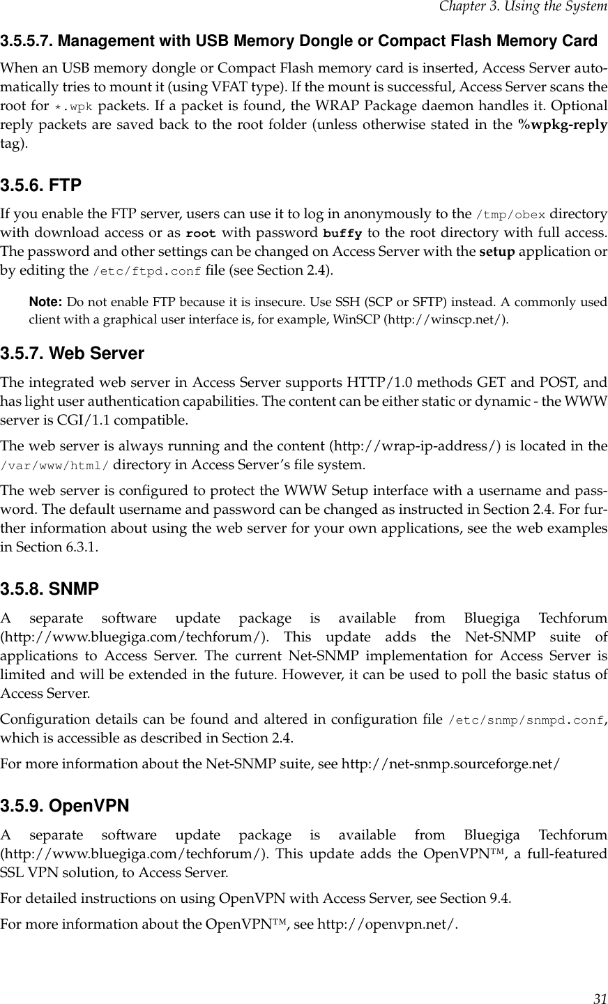 Chapter 3. Using the System3.5.5.7. Management with USB Memory Dongle or Compact Flash Memory CardWhen an USB memory dongle or Compact Flash memory card is inserted, Access Server auto-matically tries to mount it (using VFAT type). If the mount is successful, Access Server scans theroot for *.wpk packets. If a packet is found, the WRAP Package daemon handles it. Optionalreply packets are saved back to the root folder (unless otherwise stated in the %wpkg-replytag).3.5.6. FTPIf you enable the FTP server, users can use it to log in anonymously to the /tmp/obex directorywith download access or as root with password buffy to the root directory with full access.The password and other settings can be changed on Access Server with the setup application orby editing the /etc/ftpd.conf ﬁle (see Section 2.4).Note: Do not enable FTP because it is insecure. Use SSH (SCP or SFTP) instead. A commonly usedclient with a graphical user interface is, for example, WinSCP (http://winscp.net/).3.5.7. Web ServerThe integrated web server in Access Server supports HTTP/1.0 methods GET and POST, andhas light user authentication capabilities. The content can be either static or dynamic - the WWWserver is CGI/1.1 compatible.The web server is always running and the content (http://wrap-ip-address/) is located in the/var/www/html/ directory in Access Server’s ﬁle system.The web server is conﬁgured to protect the WWW Setup interface with a username and pass-word. The default username and password can be changed as instructed in Section 2.4. For fur-ther information about using the web server for your own applications, see the web examplesin Section 6.3.1.3.5.8. SNMPA separate software update package is available from Bluegiga Techforum(http://www.bluegiga.com/techforum/). This update adds the Net-SNMP suite ofapplications to Access Server. The current Net-SNMP implementation for Access Server islimited and will be extended in the future. However, it can be used to poll the basic status ofAccess Server.Conﬁguration details can be found and altered in conﬁguration ﬁle /etc/snmp/snmpd.conf,which is accessible as described in Section 2.4.For more information about the Net-SNMP suite, see http://net-snmp.sourceforge.net/3.5.9. OpenVPNA separate software update package is available from Bluegiga Techforum(http://www.bluegiga.com/techforum/). This update adds the OpenVPN™, a full-featuredSSL VPN solution, to Access Server.For detailed instructions on using OpenVPN with Access Server, see Section 9.4.For more information about the OpenVPN™, see http://openvpn.net/.31