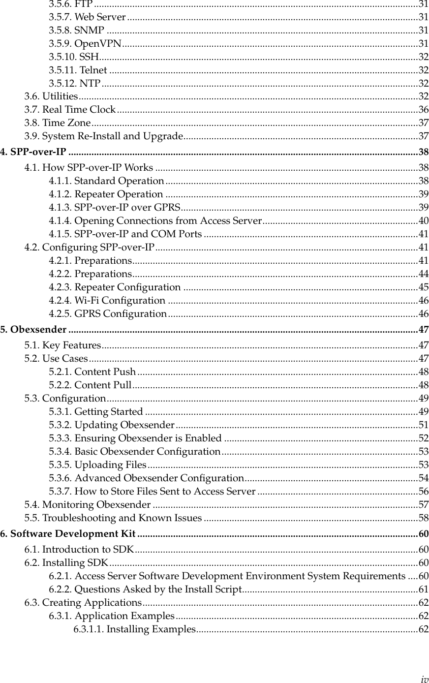 3.5.6. FTP ...............................................................................................................................313.5.7. Web Server..................................................................................................................313.5.8. SNMP ..........................................................................................................................313.5.9. OpenVPN....................................................................................................................313.5.10. SSH.............................................................................................................................323.5.11. Telnet .........................................................................................................................323.5.12. NTP............................................................................................................................323.6. Utilities.....................................................................................................................................323.7. Real Time Clock......................................................................................................................363.8. Time Zone................................................................................................................................373.9. System Re-Install and Upgrade............................................................................................374. SPP-over-IP .........................................................................................................................................384.1. How SPP-over-IP Works .......................................................................................................384.1.1. Standard Operation...................................................................................................384.1.2. Repeater Operation ...................................................................................................394.1.3. SPP-over-IP over GPRS.............................................................................................394.1.4. Opening Connections from Access Server.............................................................404.1.5. SPP-over-IP and COM Ports ....................................................................................414.2. Conﬁguring SPP-over-IP.......................................................................................................414.2.1. Preparations................................................................................................................414.2.2. Preparations................................................................................................................444.2.3. Repeater Conﬁguration ............................................................................................454.2.4. Wi-Fi Conﬁguration ..................................................................................................464.2.5. GPRS Conﬁguration..................................................................................................465. Obexsender .........................................................................................................................................475.1. Key Features............................................................................................................................475.2. Use Cases.................................................................................................................................475.2.1. Content Push ..............................................................................................................485.2.2. Content Pull................................................................................................................485.3. Conﬁguration..........................................................................................................................495.3.1. Getting Started ...........................................................................................................495.3.2. Updating Obexsender...............................................................................................515.3.3. Ensuring Obexsender is Enabled ............................................................................525.3.4. Basic Obexsender Conﬁguration.............................................................................535.3.5. Uploading Files..........................................................................................................535.3.6. Advanced Obexsender Conﬁguration....................................................................545.3.7. How to Store Files Sent to Access Server ...............................................................565.4. Monitoring Obexsender ........................................................................................................575.5. Troubleshooting and Known Issues ....................................................................................586. Software Development Kit ..............................................................................................................606.1. Introduction to SDK...............................................................................................................606.2. Installing SDK.........................................................................................................................606.2.1. Access Server Software Development Environment System Requirements ....606.2.2. Questions Asked by the Install Script.....................................................................616.3. Creating Applications............................................................................................................626.3.1. Application Examples...............................................................................................626.3.1.1. Installing Examples.......................................................................................62iv