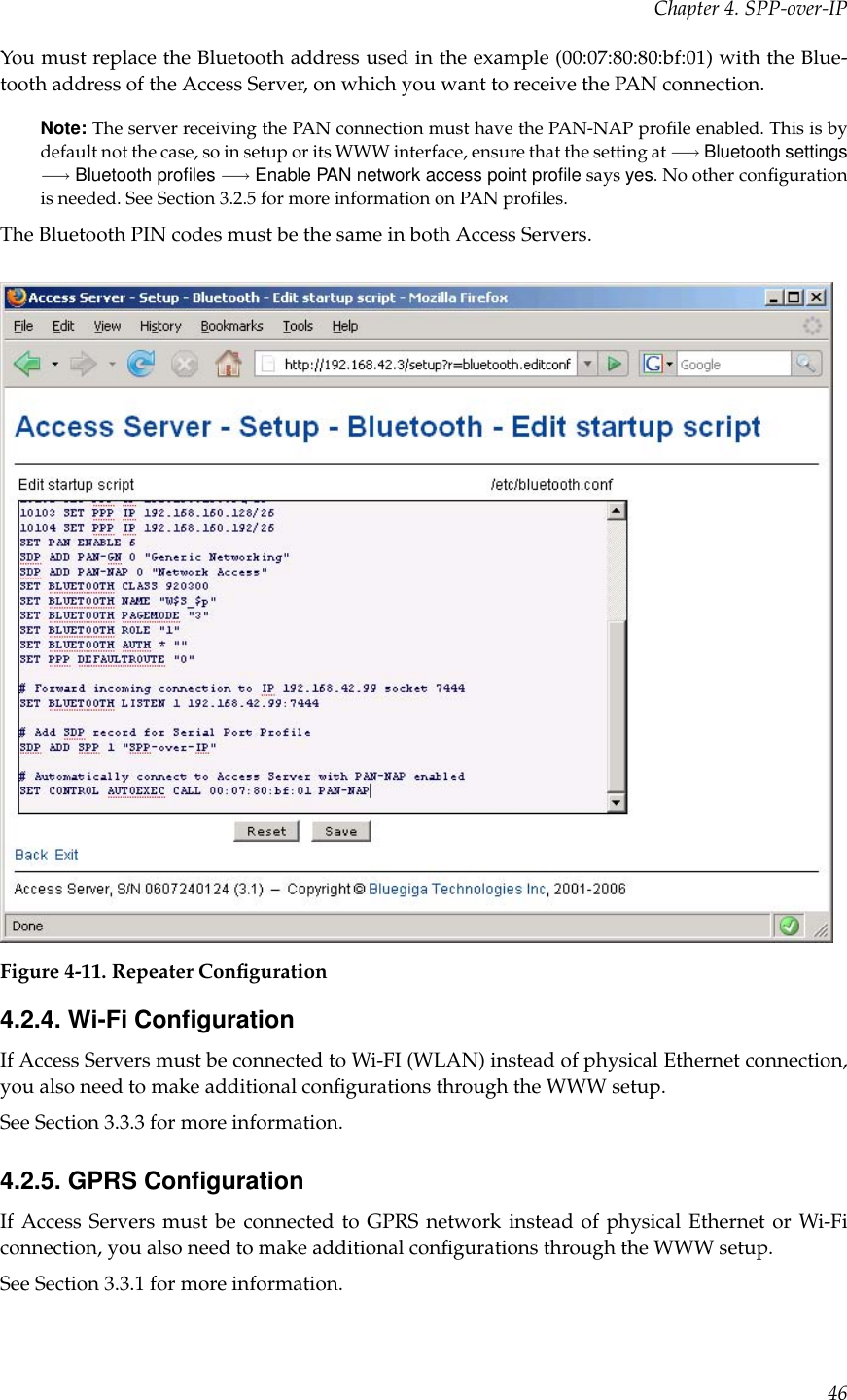 Chapter 4. SPP-over-IPYou must replace the Bluetooth address used in the example (00:07:80:80:bf:01) with the Blue-tooth address of the Access Server, on which you want to receive the PAN connection.Note: The server receiving the PAN connection must have the PAN-NAP proﬁle enabled. This is bydefault not the case, so in setup or its WWW interface, ensure that the setting at −→ Bluetooth settings−→ Bluetooth proﬁles −→ Enable PAN network access point proﬁle says yes. No other conﬁgurationis needed. See Section 3.2.5 for more information on PAN proﬁles.The Bluetooth PIN codes must be the same in both Access Servers.Figure 4-11. Repeater Conﬁguration4.2.4. Wi-Fi ConﬁgurationIf Access Servers must be connected to Wi-FI (WLAN) instead of physical Ethernet connection,you also need to make additional conﬁgurations through the WWW setup.See Section 3.3.3 for more information.4.2.5. GPRS ConﬁgurationIf Access Servers must be connected to GPRS network instead of physical Ethernet or Wi-Ficonnection, you also need to make additional conﬁgurations through the WWW setup.See Section 3.3.1 for more information.46
