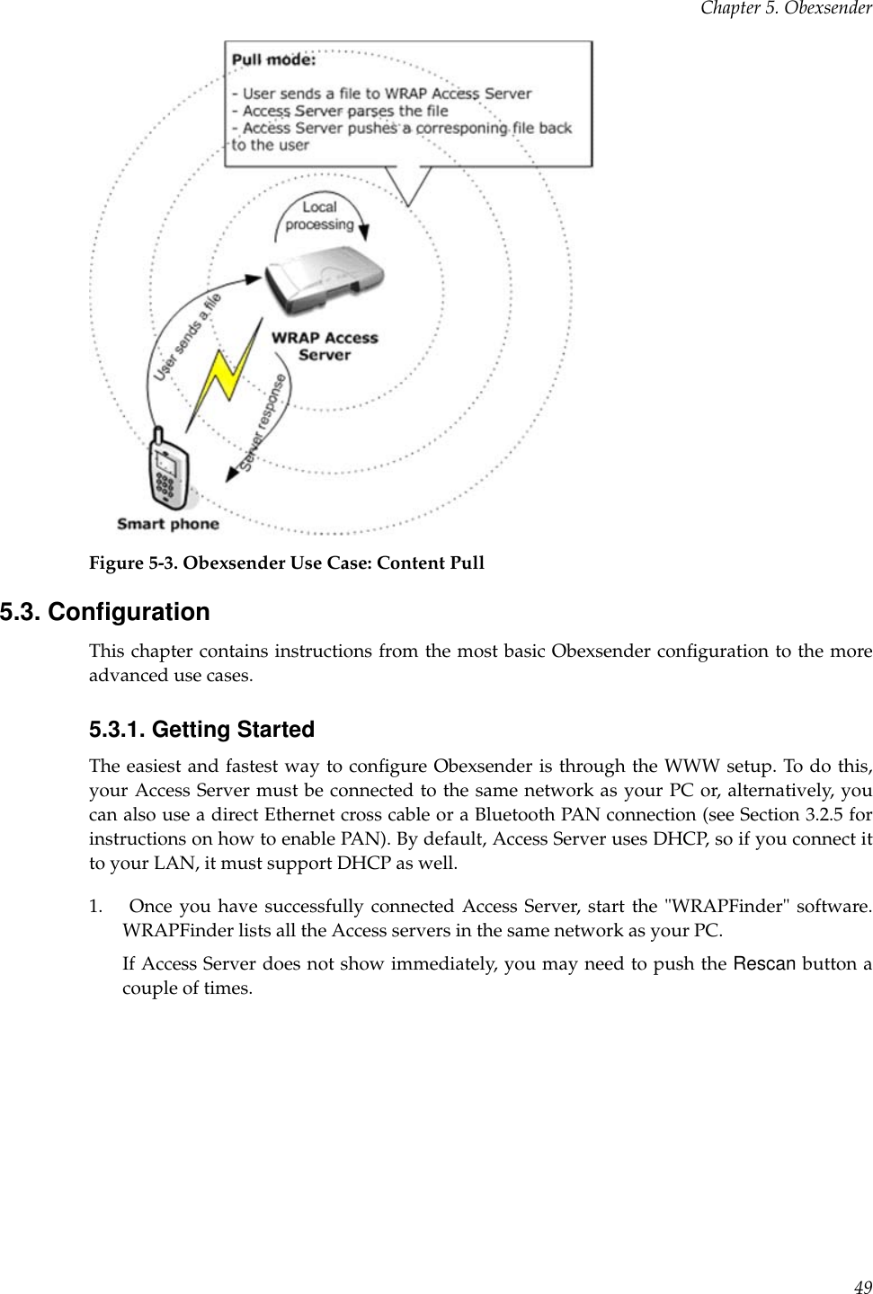 Chapter 5. ObexsenderFigure 5-3. Obexsender Use Case: Content Pull5.3. ConﬁgurationThis chapter contains instructions from the most basic Obexsender conﬁguration to the moreadvanced use cases.5.3.1. Getting StartedThe easiest and fastest way to conﬁgure Obexsender is through the WWW setup. To do this,your Access Server must be connected to the same network as your PC or, alternatively, youcan also use a direct Ethernet cross cable or a Bluetooth PAN connection (see Section 3.2.5 forinstructions on how to enable PAN). By default, Access Server uses DHCP, so if you connect itto your LAN, it must support DHCP as well.1. Once you have successfully connected Access Server, start the &quot;WRAPFinder&quot; software.WRAPFinder lists all the Access servers in the same network as your PC.If Access Server does not show immediately, you may need to push the Rescan button acouple of times.49