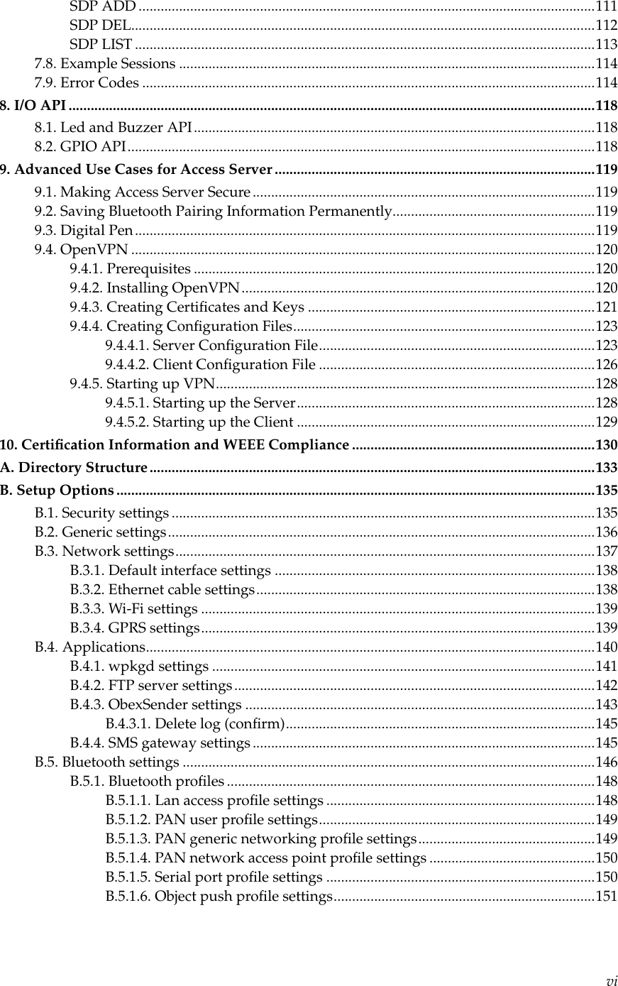 SDP ADD ............................................................................................................................111SDP DEL..............................................................................................................................112SDP LIST .............................................................................................................................1137.8. Example Sessions .................................................................................................................1147.9. Error Codes ...........................................................................................................................1148. I/O API ...............................................................................................................................................1188.1. Led and Buzzer API.............................................................................................................1188.2. GPIO API...............................................................................................................................1189. Advanced Use Cases for Access Server .......................................................................................1199.1. Making Access Server Secure.............................................................................................1199.2. Saving Bluetooth Pairing Information Permanently.......................................................1199.3. Digital Pen.............................................................................................................................1199.4. OpenVPN ..............................................................................................................................1209.4.1. Prerequisites .............................................................................................................1209.4.2. Installing OpenVPN................................................................................................1209.4.3. Creating Certiﬁcates and Keys ..............................................................................1219.4.4. Creating Conﬁguration Files..................................................................................1239.4.4.1. Server Conﬁguration File...........................................................................1239.4.4.2. Client Conﬁguration File ...........................................................................1269.4.5. Starting up VPN.......................................................................................................1289.4.5.1. Starting up the Server.................................................................................1289.4.5.2. Starting up the Client .................................................................................12910. Certiﬁcation Information and WEEE Compliance ..................................................................130A. Directory Structure.........................................................................................................................133B. Setup Options ..................................................................................................................................135B.1. Security settings ...................................................................................................................135B.2. Generic settings....................................................................................................................136B.3. Network settings..................................................................................................................137B.3.1. Default interface settings .......................................................................................138B.3.2. Ethernet cable settings............................................................................................138B.3.3. Wi-Fi settings ...........................................................................................................139B.3.4. GPRS settings...........................................................................................................139B.4. Applications..........................................................................................................................140B.4.1. wpkgd settings ........................................................................................................141B.4.2. FTP server settings..................................................................................................142B.4.3. ObexSender settings ...............................................................................................143B.4.3.1. Delete log (conﬁrm)....................................................................................145B.4.4. SMS gateway settings .............................................................................................145B.5. Bluetooth settings ................................................................................................................146B.5.1. Bluetooth proﬁles ....................................................................................................148B.5.1.1. Lan access proﬁle settings .........................................................................148B.5.1.2. PAN user proﬁle settings...........................................................................149B.5.1.3. PAN generic networking proﬁle settings................................................149B.5.1.4. PAN network access point proﬁle settings .............................................150B.5.1.5. Serial port proﬁle settings .........................................................................150B.5.1.6. Object push proﬁle settings.......................................................................151vi