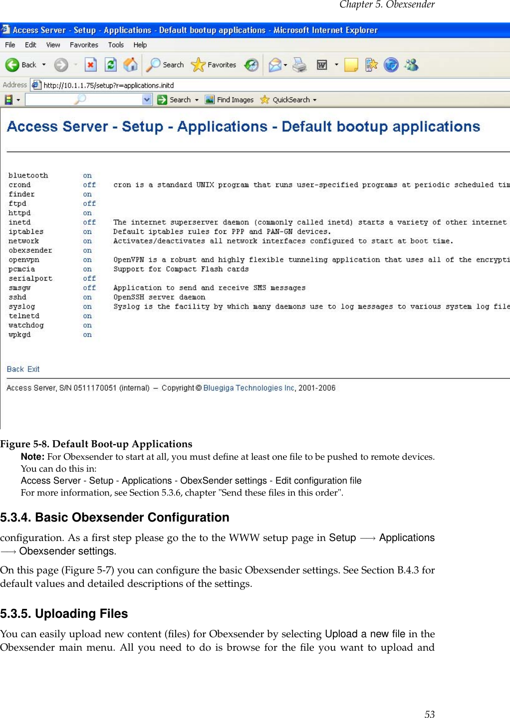 Chapter 5. ObexsenderFigure 5-8. Default Boot-up ApplicationsNote: For Obexsender to start at all, you must deﬁne at least one ﬁle to be pushed to remote devices.You can do this in:Access Server - Setup - Applications - ObexSender settings - Edit conﬁguration ﬁleFor more information, see Section 5.3.6, chapter &quot;Send these ﬁles in this order&quot;.5.3.4. Basic Obexsender Conﬁgurationconﬁguration. As a ﬁrst step please go the to the WWW setup page in Setup −→ Applications−→ Obexsender settings.On this page (Figure 5-7) you can conﬁgure the basic Obexsender settings. See Section B.4.3 fordefault values and detailed descriptions of the settings.5.3.5. Uploading FilesYou can easily upload new content (ﬁles) for Obexsender by selecting Upload a new ﬁle in theObexsender main menu. All you need to do is browse for the ﬁle you want to upload and53