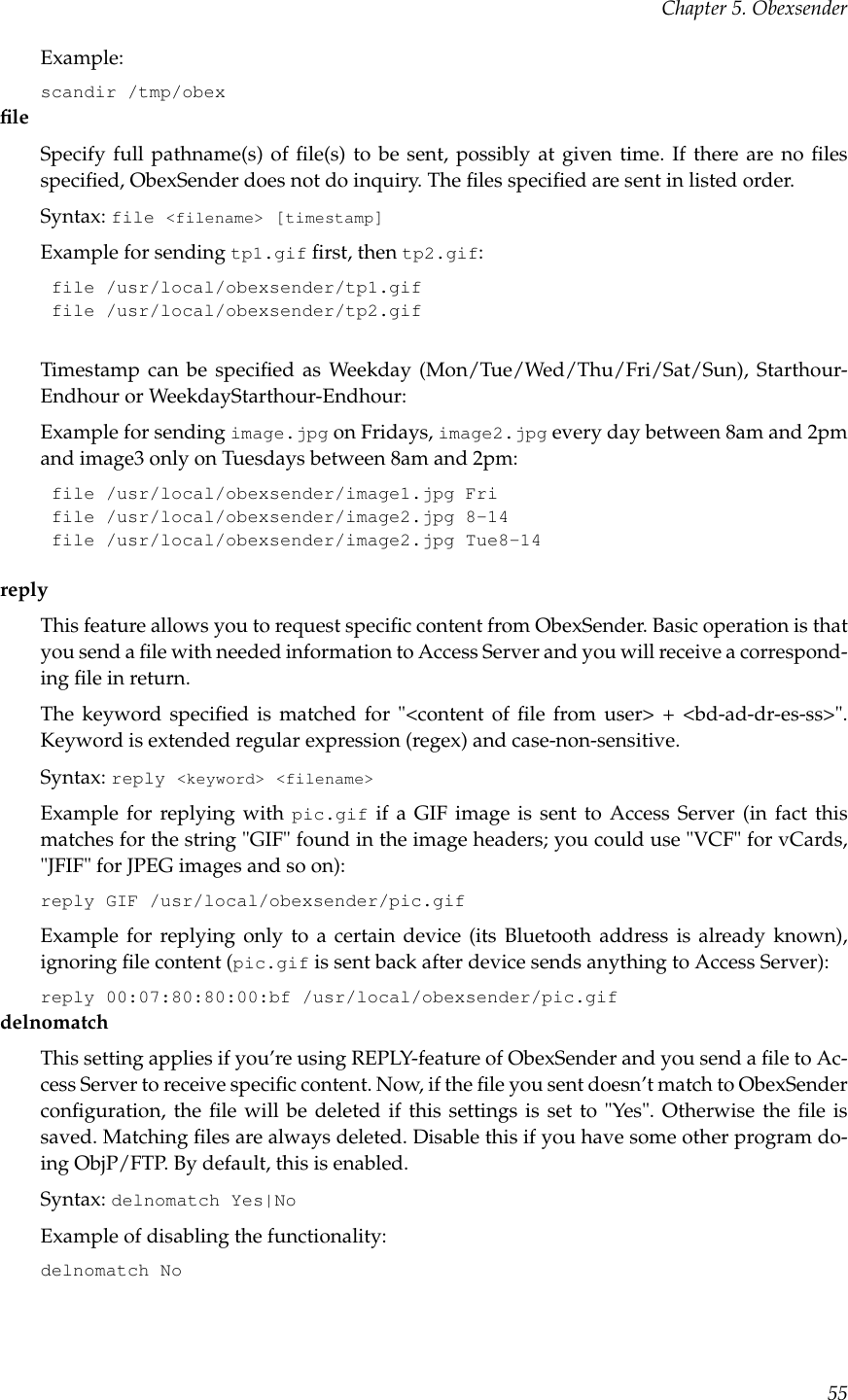 Chapter 5. ObexsenderExample:scandir /tmp/obexﬁleSpecify full pathname(s) of ﬁle(s) to be sent, possibly at given time. If there are no ﬁlesspeciﬁed, ObexSender does not do inquiry. The ﬁles speciﬁed are sent in listed order.Syntax: file &lt;filename&gt; [timestamp]Example for sending tp1.gif ﬁrst, then tp2.gif:file /usr/local/obexsender/tp1.giffile /usr/local/obexsender/tp2.gifTimestamp can be speciﬁed as Weekday (Mon/Tue/Wed/Thu/Fri/Sat/Sun), Starthour-Endhour or WeekdayStarthour-Endhour:Example for sending image.jpg on Fridays, image2.jpg every day between 8am and 2pmand image3 only on Tuesdays between 8am and 2pm:file /usr/local/obexsender/image1.jpg Frifile /usr/local/obexsender/image2.jpg 8-14file /usr/local/obexsender/image2.jpg Tue8-14replyThis feature allows you to request speciﬁc content from ObexSender. Basic operation is thatyou send a ﬁle with needed information to Access Server and you will receive a correspond-ing ﬁle in return.The keyword speciﬁed is matched for &quot;&lt;content of ﬁle from user&gt; + &lt;bd-ad-dr-es-ss&gt;&quot;.Keyword is extended regular expression (regex) and case-non-sensitive.Syntax: reply &lt;keyword&gt; &lt;filename&gt;Example for replying with pic.gif if a GIF image is sent to Access Server (in fact thismatches for the string &quot;GIF&quot; found in the image headers; you could use &quot;VCF&quot; for vCards,&quot;JFIF&quot; for JPEG images and so on):reply GIF /usr/local/obexsender/pic.gifExample for replying only to a certain device (its Bluetooth address is already known),ignoring ﬁle content (pic.gif is sent back after device sends anything to Access Server):reply 00:07:80:80:00:bf /usr/local/obexsender/pic.gifdelnomatchThis setting applies if you’re using REPLY-feature of ObexSender and you send a ﬁle to Ac-cess Server to receive speciﬁc content. Now, if the ﬁle you sent doesn’t match to ObexSenderconﬁguration, the ﬁle will be deleted if this settings is set to &quot;Yes&quot;. Otherwise the ﬁle issaved. Matching ﬁles are always deleted. Disable this if you have some other program do-ing ObjP/FTP. By default, this is enabled.Syntax: delnomatch Yes|NoExample of disabling the functionality:delnomatch No55