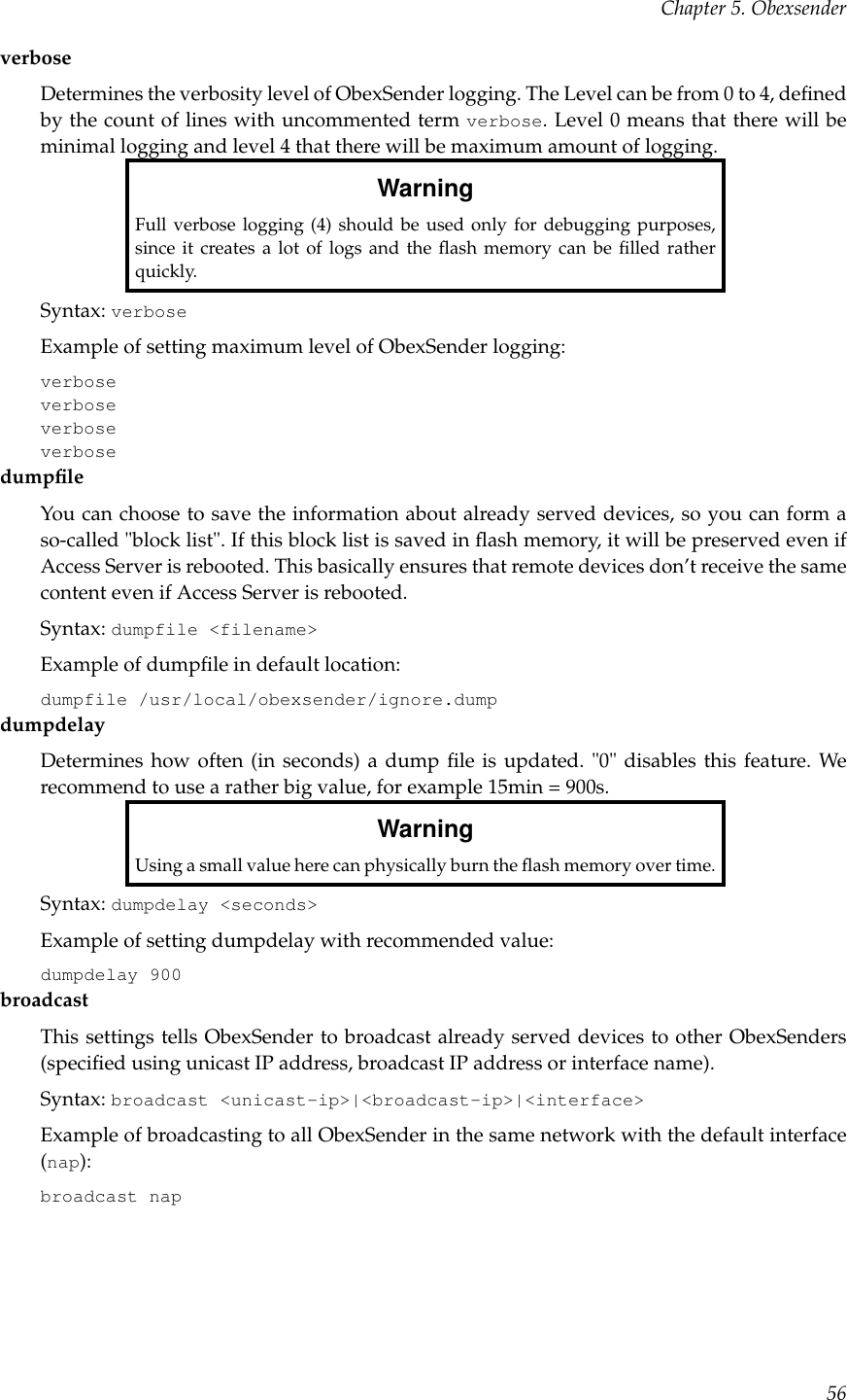 Chapter 5. ObexsenderverboseDetermines the verbosity level of ObexSender logging. The Level can be from 0 to 4, deﬁnedby the count of lines with uncommented term verbose. Level 0 means that there will beminimal logging and level 4 that there will be maximum amount of logging.WarningFull verbose logging (4) should be used only for debugging purposes,since it creates a lot of logs and the ﬂash memory can be ﬁlled ratherquickly.Syntax: verboseExample of setting maximum level of ObexSender logging:verboseverboseverboseverbosedumpﬁleYou can choose to save the information about already served devices, so you can form aso-called &quot;block list&quot;. If this block list is saved in ﬂash memory, it will be preserved even ifAccess Server is rebooted. This basically ensures that remote devices don’t receive the samecontent even if Access Server is rebooted.Syntax: dumpfile &lt;filename&gt;Example of dumpﬁle in default location:dumpfile /usr/local/obexsender/ignore.dumpdumpdelayDetermines how often (in seconds) a dump ﬁle is updated. &quot;0&quot; disables this feature. Werecommend to use a rather big value, for example 15min = 900s.WarningUsing a small value here can physically burn the ﬂash memory over time.Syntax: dumpdelay &lt;seconds&gt;Example of setting dumpdelay with recommended value:dumpdelay 900broadcastThis settings tells ObexSender to broadcast already served devices to other ObexSenders(speciﬁed using unicast IP address, broadcast IP address or interface name).Syntax: broadcast &lt;unicast-ip&gt;|&lt;broadcast-ip&gt;|&lt;interface&gt;Example of broadcasting to all ObexSender in the same network with the default interface(nap):broadcast nap56