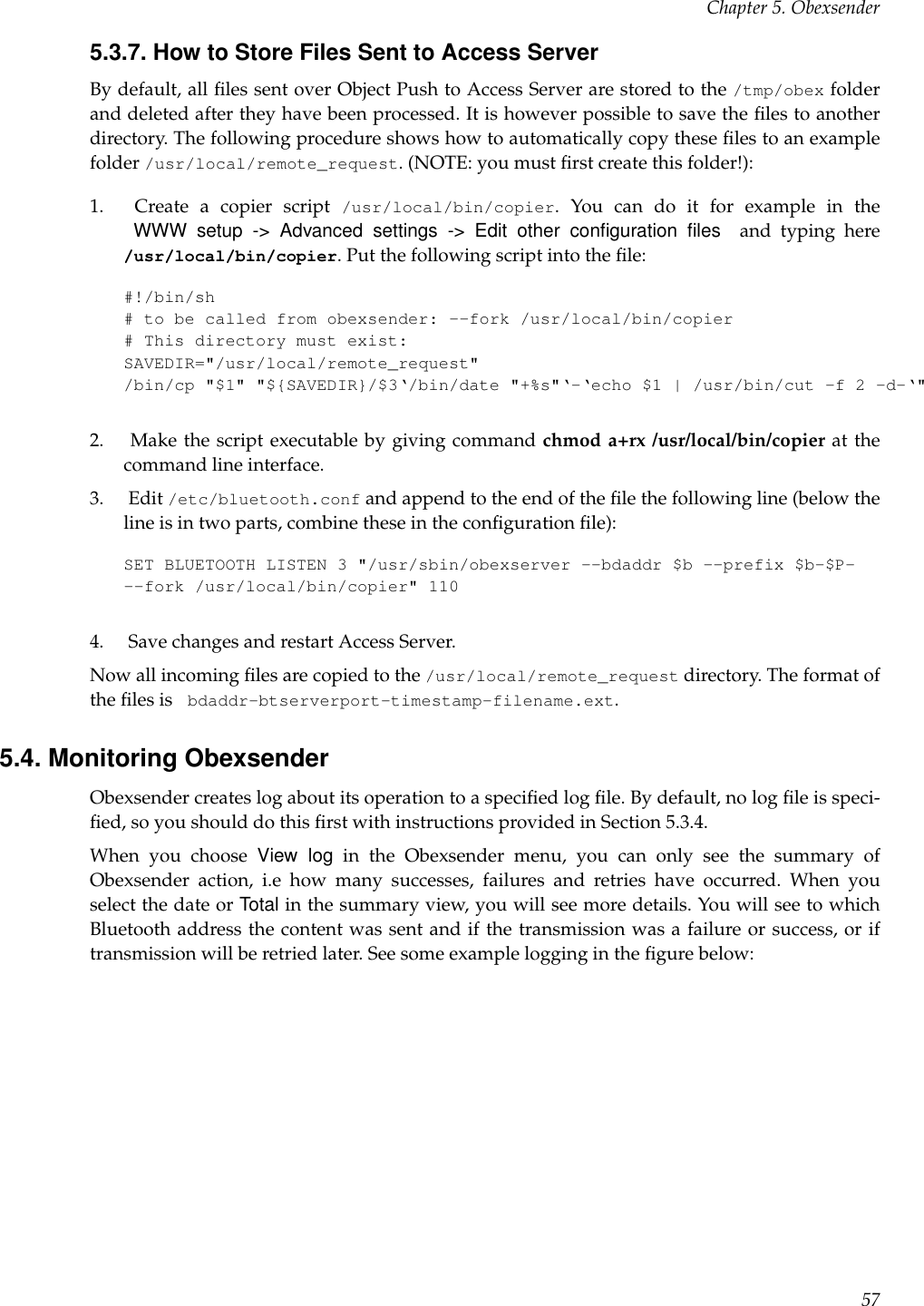 Chapter 5. Obexsender5.3.7. How to Store Files Sent to Access ServerBy default, all ﬁles sent over Object Push to Access Server are stored to the /tmp/obex folderand deleted after they have been processed. It is however possible to save the ﬁles to anotherdirectory. The following procedure shows how to automatically copy these ﬁles to an examplefolder /usr/local/remote_request. (NOTE: you must ﬁrst create this folder!):1. Create a copier script /usr/local/bin/copier. You can do it for example in theWWW setup -&gt; Advanced settings -&gt; Edit other conﬁguration ﬁles and typing here/usr/local/bin/copier. Put the following script into the ﬁle:#!/bin/sh# to be called from obexsender: --fork /usr/local/bin/copier# This directory must exist:SAVEDIR=&quot;/usr/local/remote_request&quot;/bin/cp &quot;$1&quot; &quot;${SAVEDIR}/$3‘/bin/date &quot;+%s&quot;‘-‘echo $1 | /usr/bin/cut -f 2 -d-‘&quot;2. Make the script executable by giving command chmod a+rx /usr/local/bin/copier at thecommand line interface.3. Edit /etc/bluetooth.conf and append to the end of the ﬁle the following line (below theline is in two parts, combine these in the conﬁguration ﬁle):SET BLUETOOTH LISTEN 3 &quot;/usr/sbin/obexserver --bdaddr $b --prefix $b-$P---fork /usr/local/bin/copier&quot; 1104. Save changes and restart Access Server.Now all incoming ﬁles are copied to the /usr/local/remote_request directory. The format ofthe ﬁles is bdaddr-btserverport-timestamp-filename.ext.5.4. Monitoring ObexsenderObexsender creates log about its operation to a speciﬁed log ﬁle. By default, no log ﬁle is speci-ﬁed, so you should do this ﬁrst with instructions provided in Section 5.3.4.When you choose View log in the Obexsender menu, you can only see the summary ofObexsender action, i.e how many successes, failures and retries have occurred. When youselect the date or Total in the summary view, you will see more details. You will see to whichBluetooth address the content was sent and if the transmission was a failure or success, or iftransmission will be retried later. See some example logging in the ﬁgure below:57