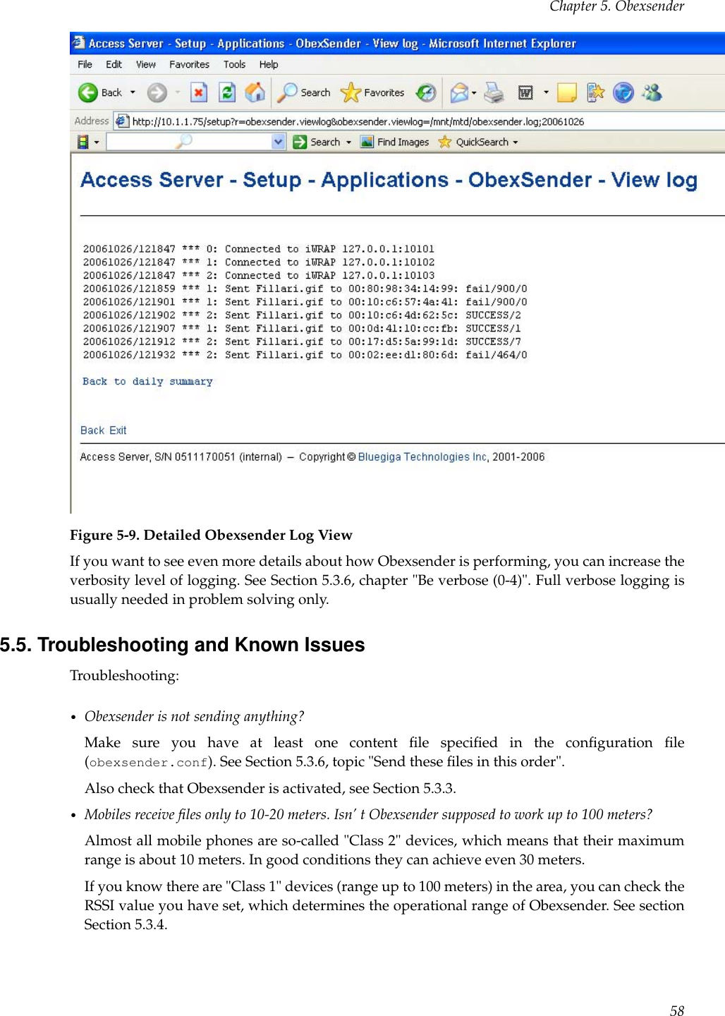 Chapter 5. ObexsenderFigure 5-9. Detailed Obexsender Log ViewIf you want to see even more details about how Obexsender is performing, you can increase theverbosity level of logging. See Section 5.3.6, chapter &quot;Be verbose (0-4)&quot;. Full verbose logging isusually needed in problem solving only.5.5. Troubleshooting and Known IssuesTroubleshooting:•Obexsender is not sending anything?Make sure you have at least one content ﬁle speciﬁed in the conﬁguration ﬁle(obexsender.conf). See Section 5.3.6, topic &quot;Send these ﬁles in this order&quot;.Also check that Obexsender is activated, see Section 5.3.3.•Mobiles receive ﬁles only to 10-20 meters. Isn’ t Obexsender supposed to work up to 100 meters?Almost all mobile phones are so-called &quot;Class 2&quot; devices, which means that their maximumrange is about 10 meters. In good conditions they can achieve even 30 meters.If you know there are &quot;Class 1&quot; devices (range up to 100 meters) in the area, you can check theRSSI value you have set, which determines the operational range of Obexsender. See sectionSection 5.3.4.58