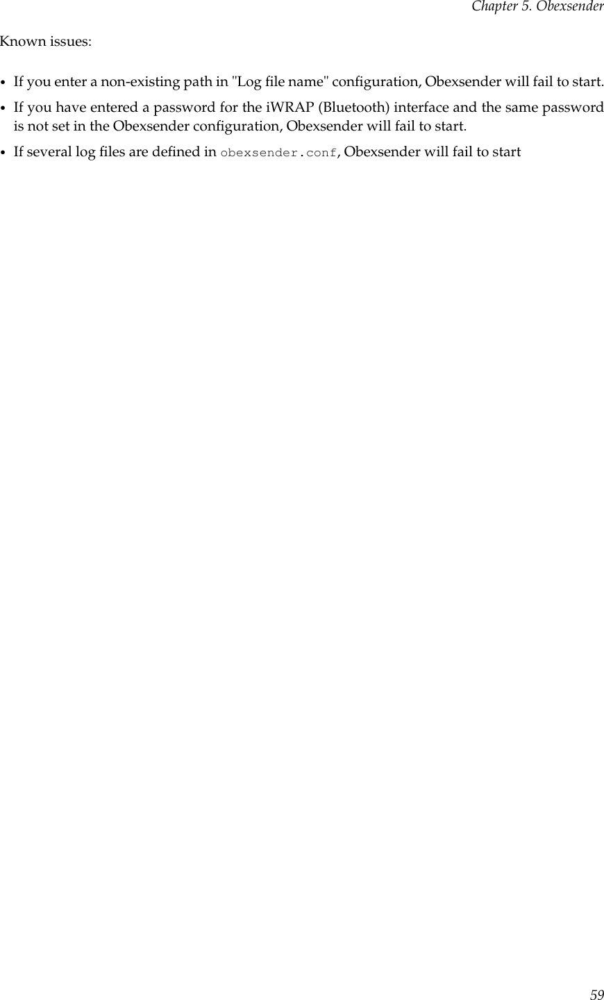 Chapter 5. ObexsenderKnown issues:•If you enter a non-existing path in &quot;Log ﬁle name&quot; conﬁguration, Obexsender will fail to start.•If you have entered a password for the iWRAP (Bluetooth) interface and the same passwordis not set in the Obexsender conﬁguration, Obexsender will fail to start.•If several log ﬁles are deﬁned in obexsender.conf, Obexsender will fail to start59