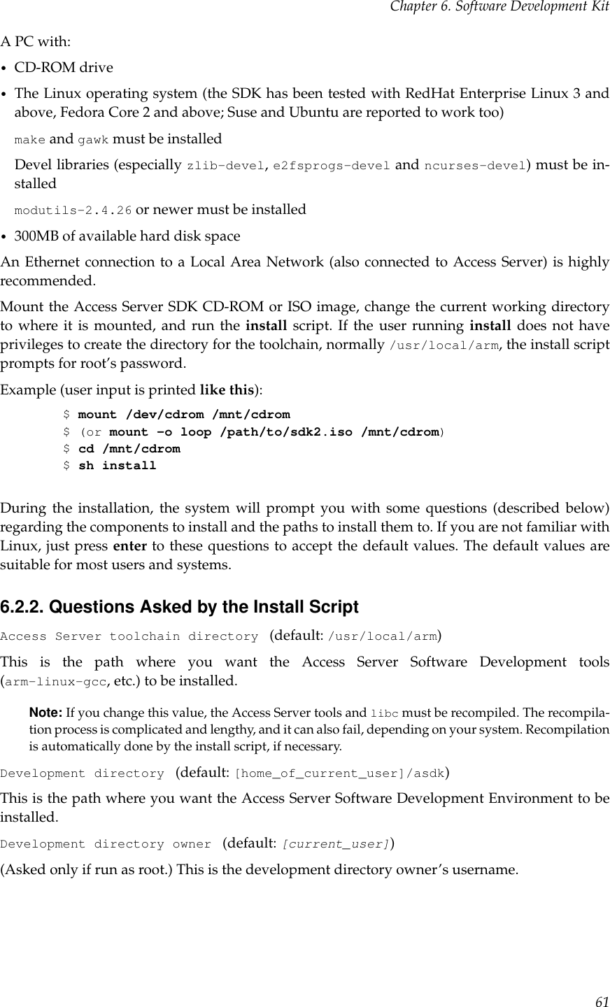 Chapter 6. Software Development KitA PC with:•CD-ROM drive•The Linux operating system (the SDK has been tested with RedHat Enterprise Linux 3 andabove, Fedora Core 2 and above; Suse and Ubuntu are reported to work too)make and gawk must be installedDevel libraries (especially zlib-devel,e2fsprogs-devel and ncurses-devel) must be in-stalledmodutils-2.4.26 or newer must be installed•300MB of available hard disk spaceAn Ethernet connection to a Local Area Network (also connected to Access Server) is highlyrecommended.Mount the Access Server SDK CD-ROM or ISO image, change the current working directoryto where it is mounted, and run the install script. If the user running install does not haveprivileges to create the directory for the toolchain, normally /usr/local/arm, the install scriptprompts for root’s password.Example (user input is printed like this):$mount /dev/cdrom /mnt/cdrom$ (or mount -o loop /path/to/sdk2.iso /mnt/cdrom)$cd /mnt/cdrom$sh installDuring the installation, the system will prompt you with some questions (described below)regarding the components to install and the paths to install them to. If you are not familiar withLinux, just press enter to these questions to accept the default values. The default values aresuitable for most users and systems.6.2.2. Questions Asked by the Install ScriptAccess Server toolchain directory (default: /usr/local/arm)This is the path where you want the Access Server Software Development tools(arm-linux-gcc, etc.) to be installed.Note: If you change this value, the Access Server tools and libc must be recompiled. The recompila-tion process is complicated and lengthy, and it can also fail, depending on your system. Recompilationis automatically done by the install script, if necessary.Development directory (default: [home_of_current_user]/asdk)This is the path where you want the Access Server Software Development Environment to beinstalled.Development directory owner (default: [current_user])(Asked only if run as root.) This is the development directory owner’s username.61