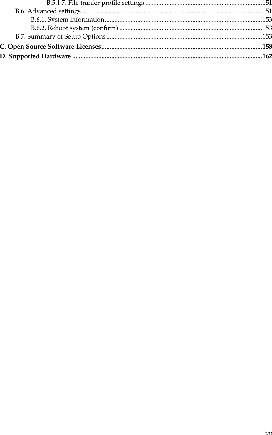 B.5.1.7. File tranfer proﬁle settings ........................................................................151B.6. Advanced settings ...............................................................................................................151B.6.1. System information.................................................................................................153B.6.2. Reboot system (conﬁrm) ........................................................................................153B.7. Summary of Setup Options................................................................................................153C. Open Source Software Licenses...................................................................................................158D. Supported Hardware .....................................................................................................................162vii
