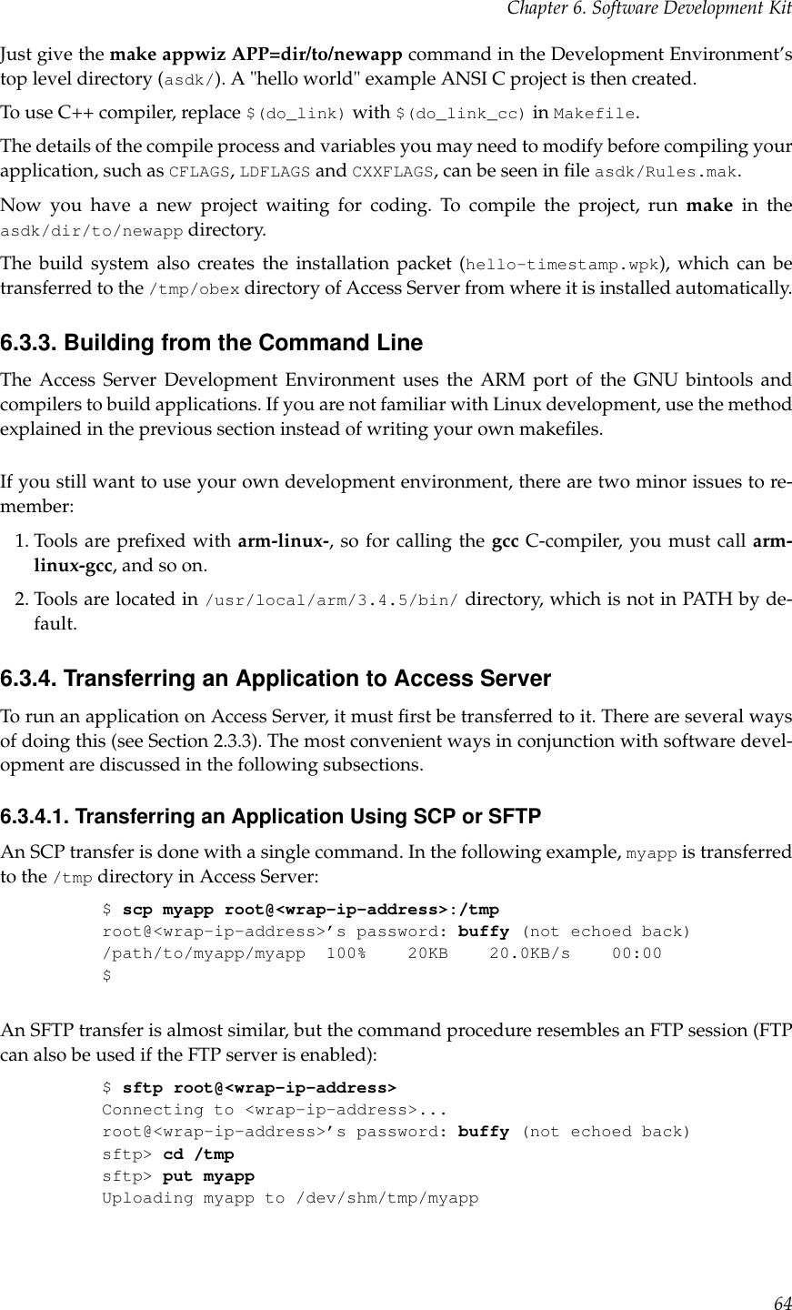 Chapter 6. Software Development KitJust give the make appwiz APP=dir/to/newapp command in the Development Environment’stop level directory (asdk/). A &quot;hello world&quot; example ANSI C project is then created.To use C++ compiler, replace $(do_link) with $(do_link_cc) in Makefile.The details of the compile process and variables you may need to modify before compiling yourapplication, such as CFLAGS,LDFLAGS and CXXFLAGS, can be seen in ﬁle asdk/Rules.mak.Now you have a new project waiting for coding. To compile the project, run make in theasdk/dir/to/newapp directory.The build system also creates the installation packet (hello-timestamp.wpk), which can betransferred to the /tmp/obex directory of Access Server from where it is installed automatically.6.3.3. Building from the Command LineThe Access Server Development Environment uses the ARM port of the GNU bintools andcompilers to build applications. If you are not familiar with Linux development, use the methodexplained in the previous section instead of writing your own makeﬁles.If you still want to use your own development environment, there are two minor issues to re-member:1. Tools are preﬁxed with arm-linux-, so for calling the gcc C-compiler, you must call arm-linux-gcc, and so on.2. Tools are located in /usr/local/arm/3.4.5/bin/ directory, which is not in PATH by de-fault.6.3.4. Transferring an Application to Access ServerTo run an application on Access Server, it must ﬁrst be transferred to it. There are several waysof doing this (see Section 2.3.3). The most convenient ways in conjunction with software devel-opment are discussed in the following subsections.6.3.4.1. Transferring an Application Using SCP or SFTPAn SCP transfer is done with a single command. In the following example, myapp is transferredto the /tmp directory in Access Server:$scp myapp root@&lt;wrap-ip-address&gt;:/tmproot@&lt;wrap-ip-address&gt;’s password: buffy (not echoed back)/path/to/myapp/myapp 100% 20KB 20.0KB/s 00:00$An SFTP transfer is almost similar, but the command procedure resembles an FTP session (FTPcan also be used if the FTP server is enabled):$sftp root@&lt;wrap-ip-address&gt;Connecting to &lt;wrap-ip-address&gt;...root@&lt;wrap-ip-address&gt;’s password: buffy (not echoed back)sftp&gt; cd /tmpsftp&gt; put myappUploading myapp to /dev/shm/tmp/myapp64